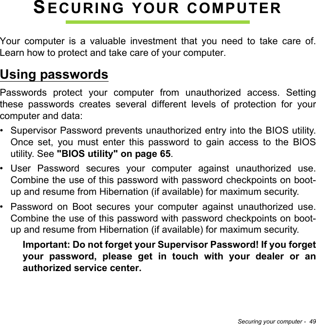 Securing your computer -  49SECURING YOUR COMPUTERYour computer is a valuable investment that you need to take care of. Learn how to protect and take care of your computer.Using passwordsPasswords protect your computer from unauthorized access. Setting these passwords creates several different levels of protection for your computer and data:• Supervisor Password prevents unauthorized entry into the BIOS utility. Once set, you must enter this password to gain access to the BIOS utility. See &quot;BIOS utility&quot; on page 65.• User Password secures your computer against unauthorized use. Combine the use of this password with password checkpoints on boot-up and resume from Hibernation (if available) for maximum security.• Password on Boot secures your computer against unauthorized use. Combine the use of this password with password checkpoints on boot-up and resume from Hibernation (if available) for maximum security.Important: Do not forget your Supervisor Password! If you forget your password, please get in touch with your dealer or an authorized service center.