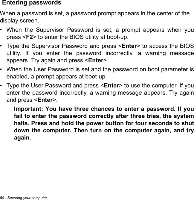 50 - Securing your computerEntering passwordsWhen a password is set, a password prompt appears in the center of the  display screen.• When the Supervisor Password is set, a prompt appears when you press &lt;F2&gt; to enter the BIOS utility at boot-up.• Type the Supervisor Password and press &lt;Enter&gt; to access the BIOS utility. If you enter the password incorrectly, a warning message appears. Try again and press &lt;Enter&gt;.• When the User Password is set and the password on boot parameter is enabled, a prompt appears at boot-up.• Type the User Password and press &lt;Enter&gt; to use the computer. If you enter the password incorrectly, a warning message appears. Try again and press &lt;Enter&gt;.Important: You have three chances to enter a password. If you fail to enter the password correctly after three tries, the system halts. Press and hold the power button for four seconds to shut down the computer. Then turn on the computer again, and try again.