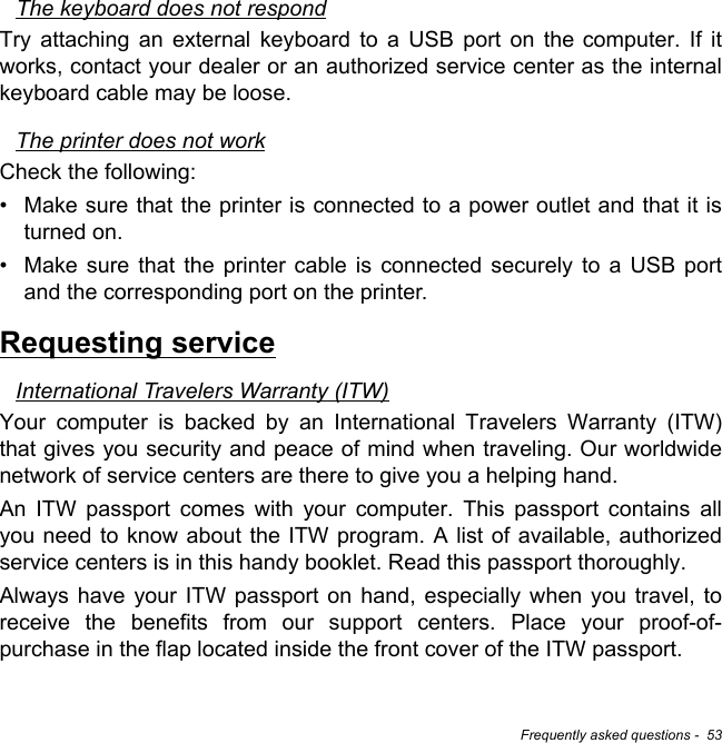 Frequently asked questions -  53The keyboard does not respondTry attaching an external keyboard to a USB port on the computer. If it works, contact your dealer or an authorized service center as the internal keyboard cable may be loose.The printer does not workCheck the following:• Make sure that the printer is connected to a power outlet and that it is turned on.• Make sure that the printer cable is connected securely to a USB port and the corresponding port on the printer.Requesting serviceInternational Travelers Warranty (ITW)Your computer is backed by an International Travelers Warranty (ITW) that gives you security and peace of mind when traveling. Our worldwide network of service centers are there to give you a helping hand.An ITW passport comes with your computer. This passport contains all you need to know about the ITW program. A list of available, authorized service centers is in this handy booklet. Read this passport thoroughly.Always have your ITW passport on hand, especially when you travel, to receive the benefits from our support centers. Place your proof-of-purchase in the flap located inside the front cover of the ITW passport.