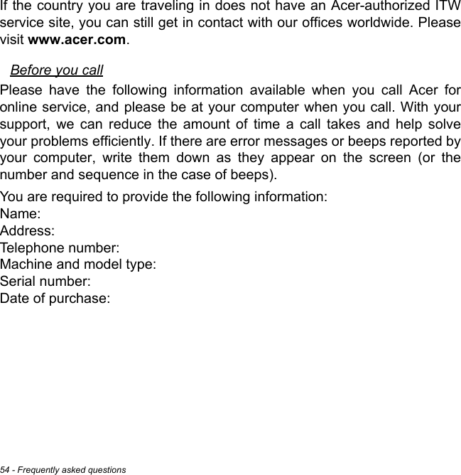 54 - Frequently asked questionsIf the country you are traveling in does not have an Acer-authorized ITW service site, you can still get in contact with our offices worldwide. Please visit www.acer.com.Before you callPlease have the following information available when you call Acer for online service, and please be at your computer when you call. With your support, we can reduce the amount of time a call takes and help solve your problems efficiently. If there are error messages or beeps reported by your computer, write them down as they appear on the screen (or the number and sequence in the case of beeps).You are required to provide the following information: Name:  Address:  Telephone number:  Machine and model type:  Serial number:  Date of purchase: 