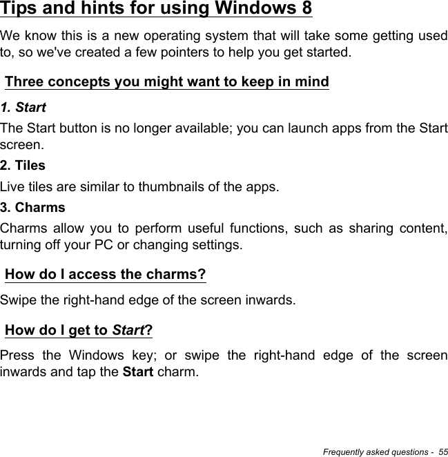 Frequently asked questions -  55Tips and hints for using Windows 8We know this is a new operating system that will take some getting used to, so we&apos;ve created a few pointers to help you get started.Three concepts you might want to keep in mind1. StartThe Start button is no longer available; you can launch apps from the Start screen.2. TilesLive tiles are similar to thumbnails of the apps.3. CharmsCharms allow you to perform useful functions, such as sharing content, turning off your PC or changing settings. How do I access the charms?Swipe the right-hand edge of the screen inwards.How do I get to Start?Press the Windows key; or swipe the right-hand edge of the screen inwards and tap the Start charm.