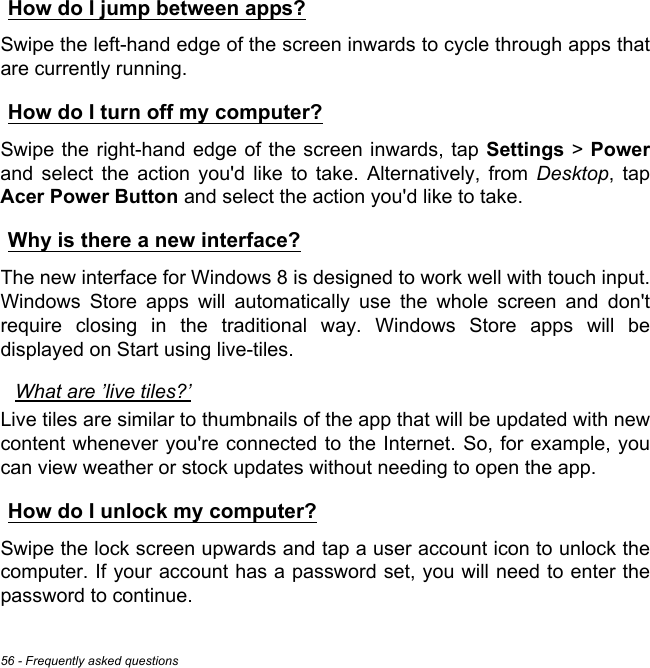 56 - Frequently asked questionsHow do I jump between apps?Swipe the left-hand edge of the screen inwards to cycle through apps that are currently running.How do I turn off my computer?Swipe the right-hand edge of the screen inwards, tap Settings &gt; Powerand select the action you&apos;d like to take. Alternatively, from Desktop, tap Acer Power Button and select the action you&apos;d like to take.Why is there a new interface?The new interface for Windows 8 is designed to work well with touch input. Windows Store apps will automatically use the whole screen and don&apos;t require closing in the traditional way. Windows Store apps will be displayed on Start using live-tiles.What are ’live tiles?’Live tiles are similar to thumbnails of the app that will be updated with new content whenever you&apos;re connected to the Internet. So, for example, you can view weather or stock updates without needing to open the app.How do I unlock my computer?Swipe the lock screen upwards and tap a user account icon to unlock the computer. If your account has a password set, you will need to enter the password to continue.