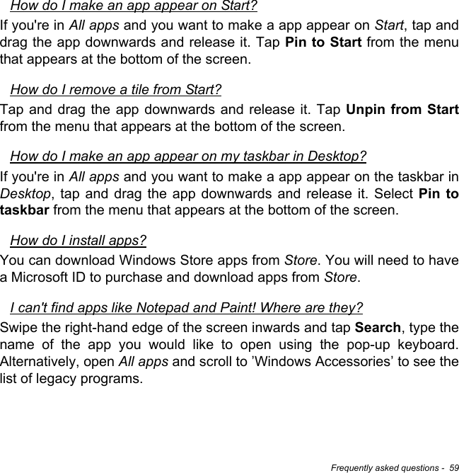 Frequently asked questions -  59How do I make an app appear on Start?If you&apos;re in All apps and you want to make a app appear on Start, tap and drag the app downwards and release it. Tap Pin to Start from the menu that appears at the bottom of the screen.How do I remove a tile from Start?Tap and drag the app downwards and release it. Tap Unpin from Startfrom the menu that appears at the bottom of the screen.How do I make an app appear on my taskbar in Desktop?If you&apos;re in All apps and you want to make a app appear on the taskbar in Desktop, tap and drag the app downwards and release it. Select Pin to taskbar from the menu that appears at the bottom of the screen.How do I install apps?You can download Windows Store apps from Store. You will need to have a Microsoft ID to purchase and download apps from Store. I can&apos;t find apps like Notepad and Paint! Where are they?Swipe the right-hand edge of the screen inwards and tap Search, type the name of the app you would like to open using the pop-up keyboard. Alternatively, open All apps and scroll to ’Windows Accessories’ to see the list of legacy programs.