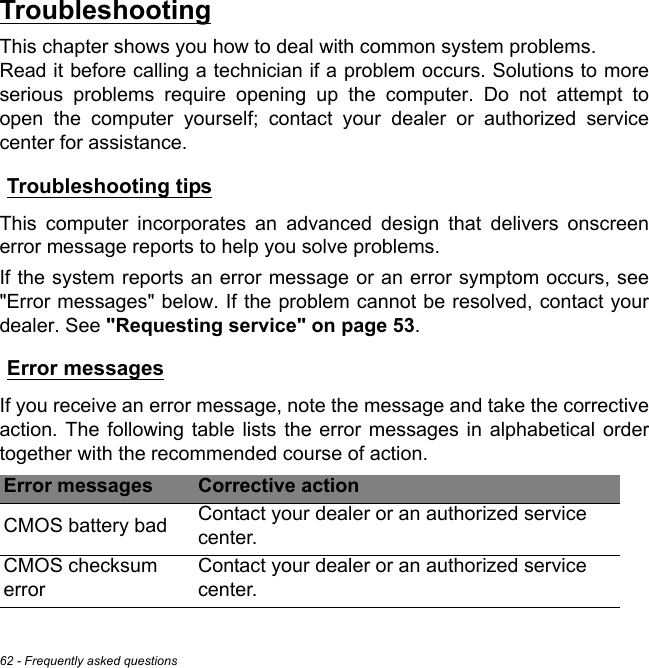 62 - Frequently asked questionsTroubleshootingThis chapter shows you how to deal with common system problems.  Read it before calling a technician if a problem occurs. Solutions to more serious problems require opening up the computer. Do not attempt to open the computer yourself; contact your dealer or authorized service center for assistance.Troubleshooting tipsThis computer incorporates an advanced design that delivers onscreen error message reports to help you solve problems.If the system reports an error message or an error symptom occurs, see &quot;Error messages&quot; below. If the problem cannot be resolved, contact your dealer. See &quot;Requesting service&quot; on page 53.Error messagesIf you receive an error message, note the message and take the corrective action. The following table lists the error messages in alphabetical order together with the recommended course of action.Error messages Corrective actionCMOS battery bad Contact your dealer or an authorized service center.CMOS checksum errorContact your dealer or an authorized service center.