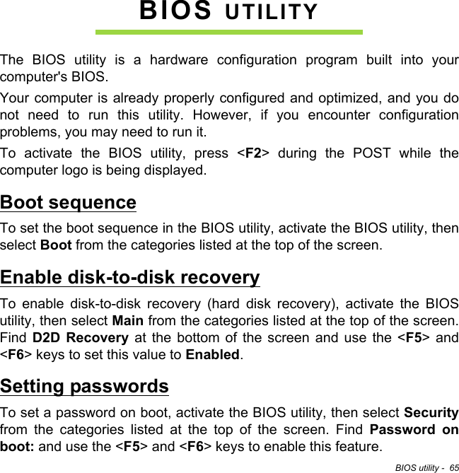 BIOS utility -  65BIOS UTILITYThe BIOS utility is a hardware configuration program built into your computer&apos;s BIOS.Your computer is already properly configured and optimized, and you do not need to run this utility. However, if you encounter configuration problems, you may need to run it.To activate the BIOS utility, press &lt;F2&gt; during the POST while the computer logo is being displayed.Boot sequenceTo set the boot sequence in the BIOS utility, activate the BIOS utility, then select Boot from the categories listed at the top of the screen. Enable disk-to-disk recoveryTo enable disk-to-disk recovery (hard disk recovery), activate the BIOS utility, then select Main from the categories listed at the top of the screen. Find  D2D Recovery at the bottom of the screen and use the &lt;F5&gt; and &lt;F6&gt; keys to set this value to Enabled.Setting passwordsTo set a password on boot, activate the BIOS utility, then select Securityfrom the categories listed at the top of the screen. Find Password on boot: and use the &lt;F5&gt; and &lt;F6&gt; keys to enable this feature.