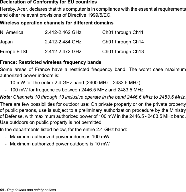 68 - Regulations and safety noticesDeclaration of Conformity for EU countriesHereby, Acer, declares that this computer is in compliance with the essential requirements and other relevant provisions of Directive 1999/5/EC.Wireless operation channels for different domainsFrance: Restricted wireless frequency bandsSome areas of France have a restricted frequency band. The worst case maximum authorized power indoors is:- 10 mW for the entire 2.4 GHz band (2400 MHz - 2483.5 MHz)- 100 mW for frequencies between 2446.5 MHz and 2483.5 MHzNote: Channels 10 through 13 inclusive operate in the band 2446.6 MHz to 2483.5 MHz.There are few possibilities for outdoor use: On private property or on the private property of public persons, use is subject to a preliminary authorization procedure by the Ministry of Defense, with maximum authorized power of 100 mW in the 2446.5 - 2483.5 MHz band. Use outdoors on public property is not permitted.In the departments listed below, for the entire 2.4 GHz band:- Maximum authorized power indoors is 100 mW- Maximum authorized power outdoors is 10 mWN. America 2.412-2.462 GHz Ch01 through Ch11Japan 2.412-2.484 GHz Ch01 through Ch14Europe ETSI 2.412-2.472 GHz Ch01 through Ch13