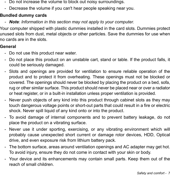 Safety and comfort -  7- Do not increase the volume to block out noisy surroundings.- Decrease the volume if you can&apos;t hear people speaking near you.Bundled dummy cards-Note: Information in this section may not apply to your computer.Your computer shipped with plastic dummies installed in the card slots. Dummies protect unused slots from dust, metal objects or other particles. Save the dummies for use when no cards are in the slots.General- Do not use this product near water.- Do not place this product on an unstable cart, stand or table. If the product falls, it could be seriously damaged.- Slots and openings are provided for ventilation to ensure reliable operation of the product and to protect it from overheating. These openings must not be blocked or covered. The openings should never be blocked by placing the product on a bed, sofa, rug or other similar surface. This product should never be placed near or over a radiator or heat register, or in a built-in installation unless proper ventilation is provided.- Never push objects of any kind into this product through cabinet slots as they may touch dangerous voltage points or short-out parts that could result in a fire or electric shock. Never spill liquid of any kind onto or into the product.- To avoid damage of internal components and to prevent battery leakage, do not place the product on a vibrating surface.- Never use it under sporting, exercising, or any vibrating environment which will probably cause unexpected short current or damage rotor devices, HDD, Optical drive, and even exposure risk from lithium battery pack.- The bottom surface, areas around ventilation openings and AC adapter may get hot. To avoid injury, ensure they do not come in contact with your skin or body.- Your device and its enhancements may contain small parts. Keep them out of the reach of small children.