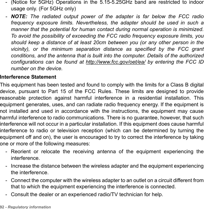 92 - Regulatory information- (Notice for 5GHz) Operations in the 5.15-5.25GHz band are restricted to indoor usage only. (For 5GHz only) -NOTE: The radiated output power of the adapter is far below the FCC radio frequency exposure limits. Nevertheless, the adapter should be used in such a manner that the potential for human contact during normal operation is minimized. To avoid the possibility of exceeding the FCC radio frequency exposure limits, you should keep a distance of at least 20cm between you (or any other person in the vicinity), or the minimum separation distance as specified by the FCC grant conditions, and the antenna that is built into the computer. Details of the authorized configurations can be found at http://www.fcc.gov/oet/ea/ by entering the FCC ID number on the device.Interference StatementThis equipment has been tested and found to comply with the limits for a Class B digital device, pursuant to Part 15 of the FCC Rules. These limits are designed to provide reasonable protection against harmful interference in a residential installation. This equipment generates, uses, and can radiate radio frequency energy. If the equipment is not installed and used in accordance with the instructions, the equipment may cause harmful interference to radio communications. There is no guarantee, however, that such interference will not occur in a particular installation. If this equipment does cause harmful interference to radio or television reception (which can be determined by turning the equipment off and on), the user is encouraged to try to correct the interference by taking one or more of the following measures:- Reorient or relocate the receiving antenna of the equipment experiencing the interference.- Increase the distance between the wireless adapter and the equipment experiencing the interference.- Connect the computer with the wireless adapter to an outlet on a circuit different from that to which the equipment experiencing the interference is connected.- Consult the dealer or an experienced radio/TV technician for help.