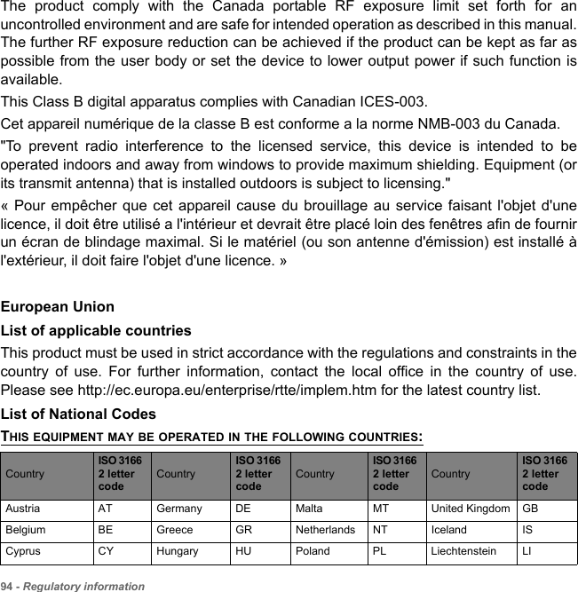 94 - Regulatory informationThe product comply with the Canada portable RF exposure limit set forth for an uncontrolled environment and are safe for intended operation as described in this manual. The further RF exposure reduction can be achieved if the product can be kept as far as possible from the user body or set the device to lower output power if such function is available. This Class B digital apparatus complies with Canadian ICES-003.Cet appareil numérique de la classe B est conforme a la norme NMB-003 du Canada.&quot;To prevent radio interference to the licensed service, this device is intended to be operated indoors and away from windows to provide maximum shielding. Equipment (or its transmit antenna) that is installed outdoors is subject to licensing.&quot; « Pour empêcher que cet appareil cause du brouillage au service faisant l&apos;objet d&apos;une licence, il doit être utilisé a l&apos;intérieur et devrait être placé loin des fenêtres afin de fournir un écran de blindage maximal. Si le matériel (ou son antenne d&apos;émission) est installé à l&apos;extérieur, il doit faire l&apos;objet d&apos;une licence. » European UnionList of applicable countriesThis product must be used in strict accordance with the regulations and constraints in the country of use. For further information, contact the local office in the country of use. Please see http://ec.europa.eu/enterprise/rtte/implem.htm for the latest country list.List of National CodesTHIS EQUIPMENT MAY BE OPERATED IN THE FOLLOWING COUNTRIES:CountryISO 3166 2 letter codeCountryISO 3166 2 letter codeCountryISO 3166 2 letter codeCountryISO 3166 2 letter codeAustria AT Germany DE Malta MT United Kingdom GBBelgium BE Greece GR Netherlands NT Iceland ISCyprus CY Hungary HU Poland PL Liechtenstein LI