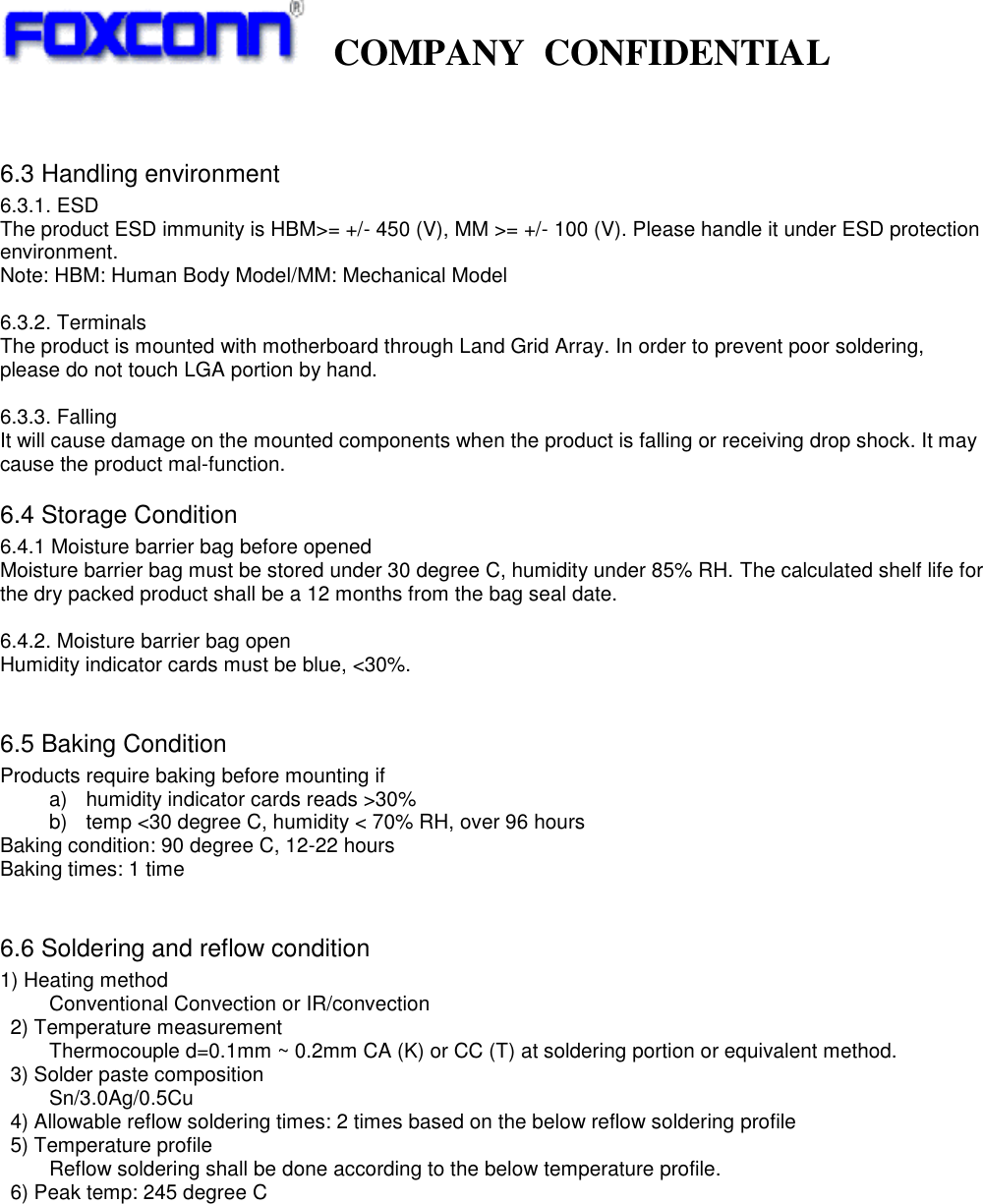   COMPANY  CONFIDENTIAL              6.3 Handling environment 6.3.1. ESD The product ESD immunity is HBM&gt;= +/- 450 (V), MM &gt;= +/- 100 (V). Please handle it under ESD protection environment. Note: HBM: Human Body Model/MM: Mechanical Model  6.3.2. Terminals The product is mounted with motherboard through Land Grid Array. In order to prevent poor soldering, please do not touch LGA portion by hand.  6.3.3. Falling It will cause damage on the mounted components when the product is falling or receiving drop shock. It may cause the product mal-function.   6.4 Storage Condition   6.4.1 Moisture barrier bag before opened Moisture barrier bag must be stored under 30 degree C, humidity under 85% RH. The calculated shelf life for the dry packed product shall be a 12 months from the bag seal date.  6.4.2. Moisture barrier bag open Humidity indicator cards must be blue, &lt;30%.    6.5 Baking Condition Products require baking before mounting if   a)  humidity indicator cards reads &gt;30% b)  temp &lt;30 degree C, humidity &lt; 70% RH, over 96 hours Baking condition: 90 degree C, 12-22 hours Baking times: 1 time  6.6 Soldering and reflow condition 1) Heating method   Conventional Convection or IR/convection   2) Temperature measurement   Thermocouple d=0.1mm ~ 0.2mm CA (K) or CC (T) at soldering portion or equivalent method.   3) Solder paste composition   Sn/3.0Ag/0.5Cu   4) Allowable reflow soldering times: 2 times based on the below reflow soldering profile   5) Temperature profile   Reflow soldering shall be done according to the below temperature profile.   6) Peak temp: 245 degree C           