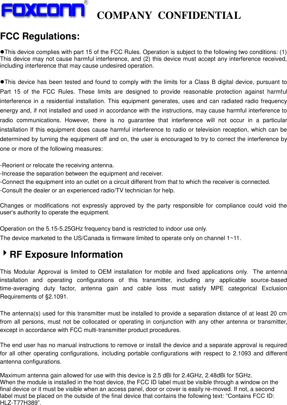   COMPANY  CONFIDENTIAL             FCC Regulations:  This device complies with part 15 of the FCC Rules. Operation is subject to the following two conditions: (1) This device may not cause harmful interference, and (2) this device must accept any interference received, including interference that may cause undesired operation.  This device has been tested and found to comply with the limits for a Class B digital device, pursuant to Part  15  of  the  FCC  Rules.  These  limits  are  designed  to  provide  reasonable  protection  against  harmful interference in a residential installation. This equipment generates, uses  and can radiated radio frequency energy and, if not installed and used in accordance with the instructions, may cause harmful interference to radio  communications.  However,  there  is  no  guarantee  that  interference  will  not  occur  in  a  particular installation If this equipment does cause harmful interference to radio or television reception, which can be determined by turning the equipment off and on, the user is encouraged to try to correct the interference by one or more of the following measures:  -Reorient or relocate the receiving antenna. -Increase the separation between the equipment and receiver. -Connect the equipment into an outlet on a circuit different from that to which the receiver is connected. -Consult the dealer or an experienced radio/TV technician for help.  Changes  or  modifications  not  expressly  approved  by the  party responsible  for  compliance  could  void  the user‘s authority to operate the equipment.  Operation on the 5.15-5.25GHz frequency band is restricted to indoor use only. The device marketed to the US/Canada is firmware limited to operate only on channel 1~11.  RF Exposure Information  This  Modular  Approval is  limited to OEM  installation  for  mobile  and  fixed applications  only.   The  antenna installation  and  operating  configurations  of  this  transmitter,  including  any  applicable  source-based time-averaging  duty  factor,  antenna  gain  and  cable  loss  must  satisfy  MPE  categorical  Exclusion Requirements of §2.1091.    The antenna(s) used for this transmitter must be installed to provide a separation distance of at least 20 cm from all persons, must not be collocated or operating in conjunction with any other antenna or transmitter, except in accordance with FCC multi-transmitter product procedures.   The end user has no manual instructions to remove or install the device and a separate approval is required for all other  operating configurations, including portable configurations with respect to 2.1093 and different antenna configurations.  Maximum antenna gain allowed for use with this device is 2.5 dBi for 2.4GHz, 2.48dBi for 5GHz. When the module is installed in the host device, the FCC ID label must be visible through a window on the final device or it must be visible when an access panel, door or cover is easily re-moved. If not, a second label must be placed on the outside of the final device that contains the following text: “Contains FCC ID: HLZ-T77H389”.  