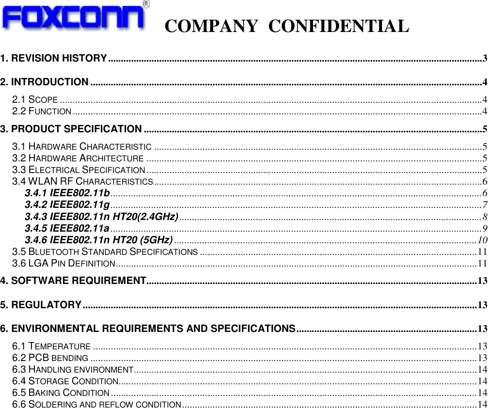   COMPANY  CONFIDENTIAL             1. REVISION HISTORY ................................................................................................................................................... 3 2. INTRODUCTION .......................................................................................................................................................... 4 2.1 SCOPE ...................................................................................................................................................................... 4 2.2 FUNCTION ................................................................................................................................................................. 4 3. PRODUCT SPECIFICATION ..................................................................................................................................... 5 3.1 HARDWARE CHARACTERISTIC ................................................................................................................................. 5 3.2 HARDWARE ARCHITECTURE .................................................................................................................................... 5 3.3 ELECTRICAL SPECIFICATION .................................................................................................................................... 5 3.4 WLAN RF CHARACTERISTICS ................................................................................................................................. 6 3.4.1 IEEE802.11b .................................................................................................................................................. 6 3.4.2 IEEE802.11g .................................................................................................................................................. 7 3.4.3 IEEE802.11n HT20(2.4GHz) ....................................................................................................................... 8 3.4.5 IEEE802.11a .................................................................................................................................................. 9 3.4.6 IEEE802.11n HT20 (5GHz) ....................................................................................................................... 10 3.5 BLUETOOTH STANDARD SPECIFICATIONS ............................................................................................................. 11 3.6 LGA PIN DEFINITION .............................................................................................................................................. 11 4. SOFTWARE REQUIREMENT.................................................................................................................................. 13 5. REGULATORY ........................................................................................................................................................... 13 6. ENVIRONMENTAL REQUIREMENTS AND SPECIFICATIONS ....................................................................... 13 6.1 TEMPERATURE ....................................................................................................................................................... 13 6.2 PCB BENDING ........................................................................................................................................................ 13 6.3 HANDLING ENVIRONMENT ....................................................................................................................................... 14 6.4 STORAGE CONDITION ............................................................................................................................................. 14 6.5 BAKING CONDITION ................................................................................................................................................ 14 6.6 SOLDERING AND REFLOW CONDITION .................................................................................................................... 14                 