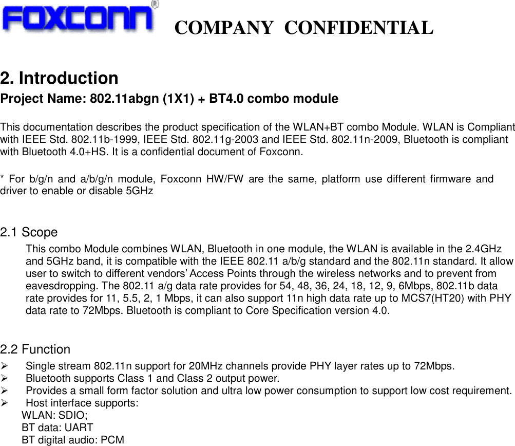   COMPANY  CONFIDENTIAL             2. Introduction Project Name: 802.11abgn (1X1) + BT4.0 combo module  This documentation describes the product specification of the WLAN+BT combo Module. WLAN is Compliant with IEEE Std. 802.11b-1999, IEEE Std. 802.11g-2003 and IEEE Std. 802.11n-2009, Bluetooth is compliant with Bluetooth 4.0+HS. It is a confidential document of Foxconn.  *  For  b/g/n  and  a/b/g/n  module,  Foxconn  HW/FW  are the  same, platform  use  different  firmware and driver to enable or disable 5GHz  2.1 Scope This combo Module combines WLAN, Bluetooth in one module, the WLAN is available in the 2.4GHz and 5GHz band, it is compatible with the IEEE 802.11 a/b/g standard and the 802.11n standard. It allow user to switch to different vendors’ Access Points through the wireless networks and to prevent from eavesdropping. The 802.11 a/g data rate provides for 54, 48, 36, 24, 18, 12, 9, 6Mbps, 802.11b data rate provides for 11, 5.5, 2, 1 Mbps, it can also support 11n high data rate up to MCS7(HT20) with PHY data rate to 72Mbps. Bluetooth is compliant to Core Specification version 4.0.  2.2 Function     Single stream 802.11n support for 20MHz channels provide PHY layer rates up to 72Mbps.   Bluetooth supports Class 1 and Class 2 output power.   Provides a small form factor solution and ultra low power consumption to support low cost requirement.   Host interface supports: WLAN: SDIO;     BT data: UART     BT digital audio: PCM                        