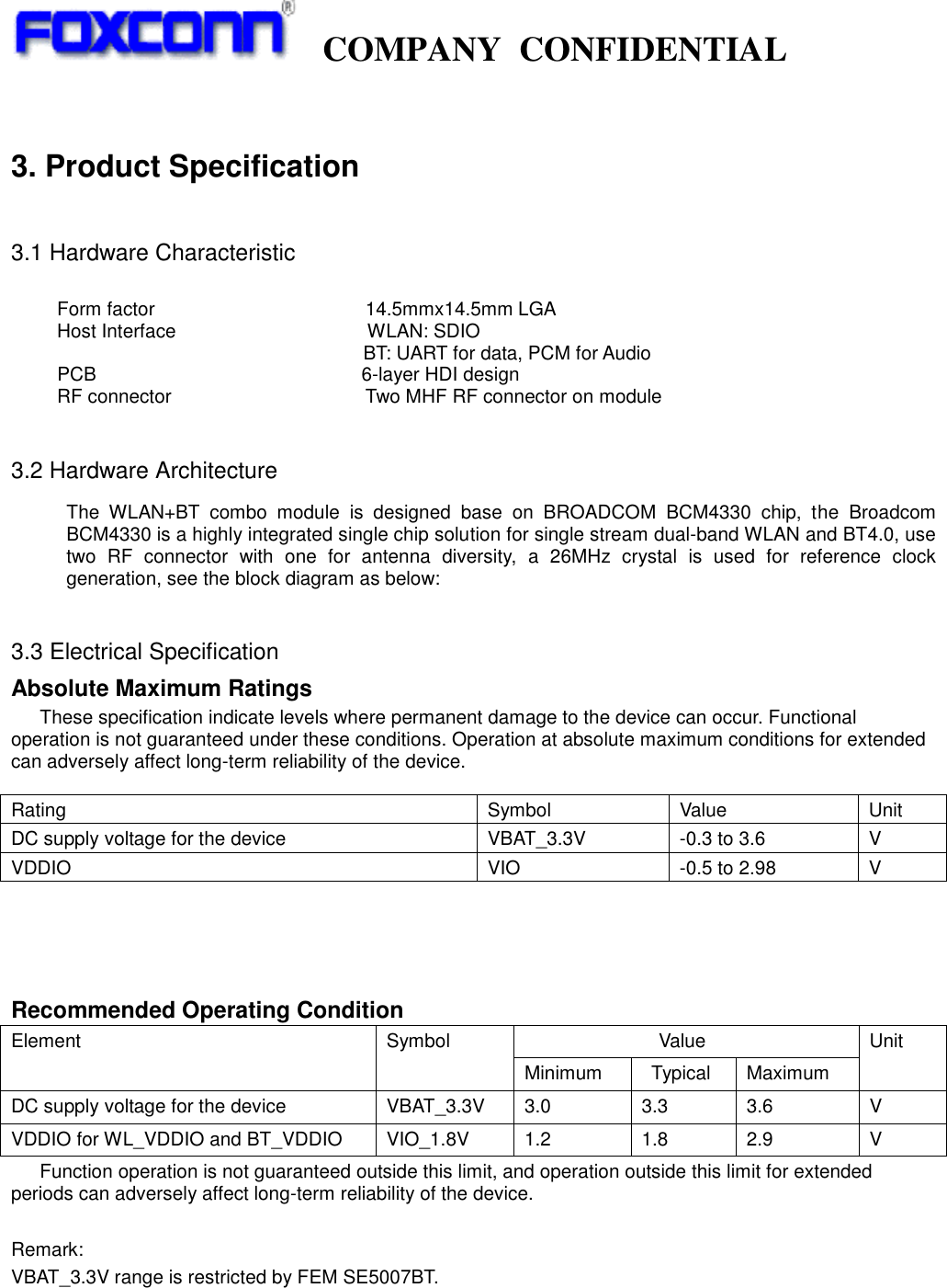   COMPANY  CONFIDENTIAL              3. Product Specification  3.1 Hardware Characteristic      Form factor                                            14.5mmx14.5mm LGA Host Interface                                        WLAN: SDIO                                                                 BT: UART for data, PCM for Audio    PCB                 6-layer HDI design RF connector  Two MHF RF connector on module  3.2 Hardware Architecture The  WLAN+BT  combo  module  is  designed  base  on  BROADCOM  BCM4330  chip,  the  Broadcom BCM4330 is a highly integrated single chip solution for single stream dual-band WLAN and BT4.0, use two  RF  connector  with  one  for  antenna  diversity,  a  26MHz  crystal  is  used  for  reference  clock generation, see the block diagram as below:                     3.3 Electrical Specification Absolute Maximum Ratings These specification indicate levels where permanent damage to the device can occur. Functional operation is not guaranteed under these conditions. Operation at absolute maximum conditions for extended can adversely affect long-term reliability of the device.     Recommended Operating Condition Element Symbol                             Value Unit Minimum   Typical Maximum DC supply voltage for the device VBAT_3.3V 3.0 3.3 3.6 V VDDIO for WL_VDDIO and BT_VDDIO VIO_1.8V 1.2 1.8 2.9 V Function operation is not guaranteed outside this limit, and operation outside this limit for extended periods can adversely affect long-term reliability of the device.  Remark: VBAT_3.3V range is restricted by FEM SE5007BT.  Rating Symbol Value Unit DC supply voltage for the device VBAT_3.3V -0.3 to 3.6 V VDDIO VIO -0.5 to 2.98 V 