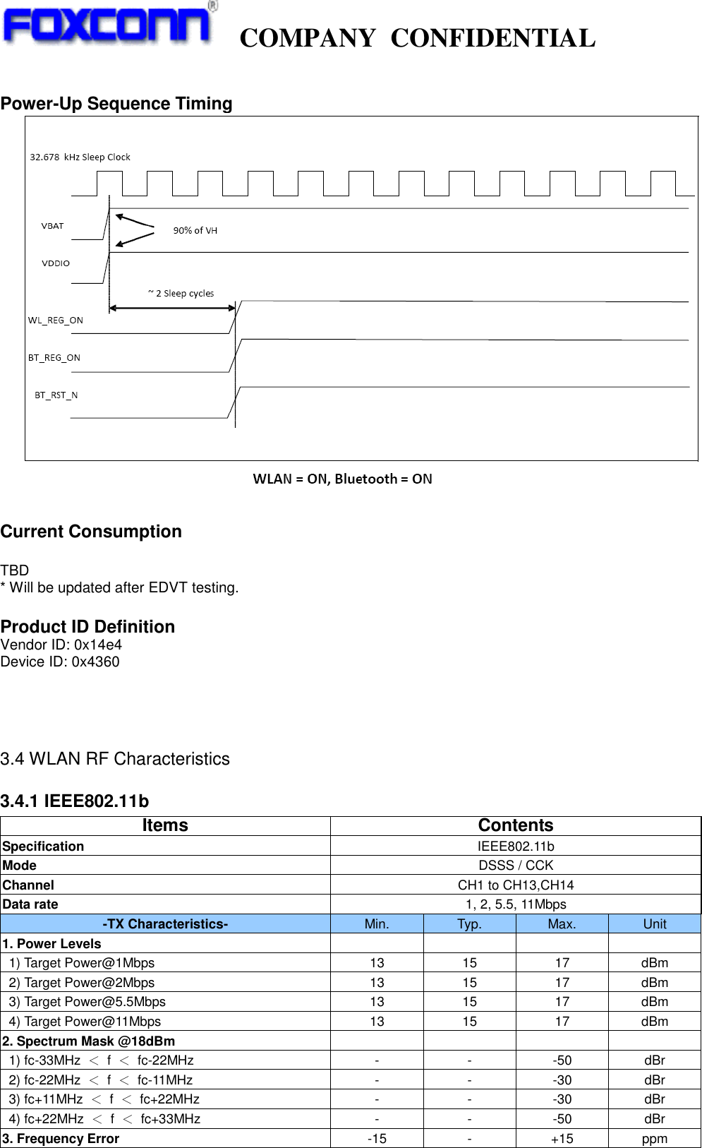   COMPANY  CONFIDENTIAL              Power-Up Sequence Timing    Current Consumption  TBD * Will be updated after EDVT testing.  Product ID Definition Vendor ID: 0x14e4 Device ID: 0x4360    3.4 WLAN RF Characteristics 3.4.1 IEEE802.11b                                                                                  Items Contents Specification IEEE802.11b Mode DSSS / CCK Channel CH1 to CH13,CH14 Data rate 1, 2, 5.5, 11Mbps -TX Characteristics- Min. Typ. Max. Unit 1. Power Levels     1) Target Power@1Mbps 13 15 17 dBm 2) Target Power@2Mbps 13 15 17 dBm 3) Target Power@5.5Mbps 13 15 17 dBm 4) Target Power@11Mbps 13 15 17 dBm 2. Spectrum Mask @18dBm     1) fc-33MHz  ＜ f  ＜ fc-22MHz - - -50 dBr 2) fc-22MHz  ＜ f  ＜ fc-11MHz - - -30 dBr 3) fc+11MHz  ＜ f  ＜  fc+22MHz - - -30 dBr 4) fc+22MHz  ＜ f  ＜  fc+33MHz - - -50 dBr 3. Frequency Error -15 - +15 ppm 