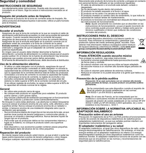 2Seguridad y comodidadINSTRUCCIONES DE SEGURIDADLea atentamente estas instrucciones. Guarde este documento para consultarlo en el futuro. Siga los avisos e instrucciones marcados en el producto.Apagado del producto antes de limpiarloDesconecte el producto de la toma de corriente antes de limpiarlo. No utilice productos de limpieza líquidos ni aerosoles. Utilice un paño húmedo para la limpieza.ADVERTENCIASAcceder al enchufeAsegúrese de que la toma de corriente en la que se conecte el cable de alimentación esté fácilmente accesible y lo más cerca posible del operador del equipo. Cuando necesite desconectar la corriente del equipo, asegúrese de desconectar el enchufe de la toma de corriente eléctrica. Asegúrese de que el enchufe está fijado en la posición correcta con el adaptador antes de conectarlo a la toma de corriente de la pared.Entrada nominal: Consulte la etiqueta de potencia de la parte inferior del ordenador y asegúrese de que el adaptador de corriente cumple con la potencia especificada.En ningún caso el usuario debe intentar desmontar la fuente de alimentación. La fuente de alimentación no contiene piezas que el usuario pueda sustituir. En el interior de la fuente de alimentación hay tensiones peligrosas que pueden provocar serios daños personales.Si la fuente de alimentación es defectuosa, debe devolverla al distribuidor.Uso de la alimentación eléctrica- Si utiliza un cable alargador con el producto, asegúrese de que el amperaje total del equipo conectado al cable alargador no exceda la capacidad total de corriente del cable alargador. Asegúrese también de que la capacidad de la corriente eléctrica total de todos los productos conectados a la toma de corriente no exceda la capacidad del fusible.- No sobrecargue la toma de corriente, la regleta de enchufes o los enchufes conectando demasiados dispositivos. La carga total del sistema no debe superar el 80% de la corriente nominal del circuito. Si se utilizan regletas de enchufes, la carga no debe superar el 80% de la capacidad de entrada nominal de la regleta.General- No utilice este producto cerca de agua.- No coloque este producto en superficies poco estables. El producto podría caerse y sufrir graves daños.- Hay ranuras y aberturas de ventilación que aseguran un funcionamiento fiable del producto y protección contra sobrecalentamiento.No bloquee ni cubra estas aberturas. Las aberturas no deben bloquearse nunca al colocar el producto encima de una cama, sofá, alfombra u otra superficie similar. Nunca coloque el producto encima de un radiador o similar, ni tampoco encima de una instalación integrada salvo que la ventilación sea apropiada.- Nunca introduzca objetos de ningún tipo en las ranuras de la caja, ya que podrían tocar puntos de tensión peligrosos o cortocircuitar piezas, y provocar un incendio o descarga eléctrica. Nunca derrame líquido de ningún tipo en el producto.- Para evitar que se produzcan daños en los componentes internos y fugas en la batería, no coloque el producto sobre una superficie vibratoria.- Este dispositivo y sus accesorios pueden contener piezas pequeñas. Manténgalos lejos del alcance de los niños pequeños.Reparación del productoNo intente reparar este producto usted mismo, ya que al abrir o quitar las tapas podría exponerse a puntos de tensión peligrosos u otros riesgos. Encargue cualquier reparación a personal de reparación cualificado.Desconecte este producto de la toma de corriente y póngase en contacto con personal técnico calificado en las condiciones siguientes:- El cable de alimentación o el enchufe está dañado, cortado o desgastado.- Se ha derramado líquido dentro del producto.- El producto ha estado expuesto a la lluvia o el agua.- El producto se ha caído o la carcasa se ha dañado.- El producto muestra un cambio claro de rendimiento, lo que indica la necesidad de realizar tareas de mantenimiento.- El producto no funciona con normalidad aún después de haber seguido las instrucciones de funcionamiento.Nota: Ajuste únicamente los controles que se describen en las instrucciones de funcionamiento, ya que el ajuste incorrecto de otros controles puede provocar daños y trabajo extra para los técnicos cualificados si tienen que restaurar las condiciones normales del producto.INSTRUCCIONES PARA EL DESECHONo arroje este dispositivo electrónico a la basura cuando no funcione. Para minimizar la contaminación y garantizar una protección óptima del medio ambiente global, recíclelo. Para obtener más información relativa a la Directiva sobre residuos de equipos eléctricos y electrónicos (WEEE), visite www.acer-group.com/public/Sustainability/sustainability01.htmINFORMACIÓN REGULADORAPreste ATENCIÓN cuando escuche músicaPara proteger su audición, siga estas instrucciones.- Aumente el volumen gradualmente hasta que escuche el sonido de forma clara y cómoda.- No suba el volumen una vez que sus oídos se hayan adaptado.- No escuche música a un volumen alto durante largos periodos de tiempo.- No suba el volumen para aislarse de entornos ruidosos.- Reduzca el volumen si no puede escuchar a la gente que habla a su alrededor.Prevención de la pérdida auditivaPrecaución: Si se usan auriculares con un volumen alto durante largos periodos de tiempo, se puede producir una pérdida auditiva permanente.Se ha comprobado que este dispositivo cumple el requisito de Nivel de presión de sonido establecido en las normas EN 50332-1 y/o EN 50332-2 aplicables.Nota: En el caso de Francia, se ha comprobado que los audífonos o auriculares móviles de este dispositivo cumplen el requisito de presión de sonido establecido en las normas NF EN 50332-1:2000 y/o NF EN 50332-2:2003 aplicables, tal y como establece la ley francesa L. 5232-1.INFORMACIÓN SOBRE LA NORMATIVA APLICABLE AL ADAPTADOR INALÁMBRICOPrecaución sobre el uso en avionesPrecaución: El reglamento de la FCC y la FAA prohíbe el funcionamiento a bordo de aviones de dispositivos inalámbricos de radiofrecuencia (adaptadores inalámbricos), ya que sus señales podrían interferir con importantes instrumentos de navegación aérea.El adaptador inalámbrico y su saludEl adaptador inalámbrico, al igual que otros dispositivos de radio, emite energía electromagnética de radiofrecuencia. Sin embargo, el nivel de energía emitido por el adaptador inalámbrico es inferior a la energía electromagnética emitida por otros dispositivos inalámbricos como los teléfonos móviles. El adaptador inalámbrico funciona de acuerdo con las directrices que se encuentran en las normas y recomendaciones de seguridad para la radiofrecuencia.