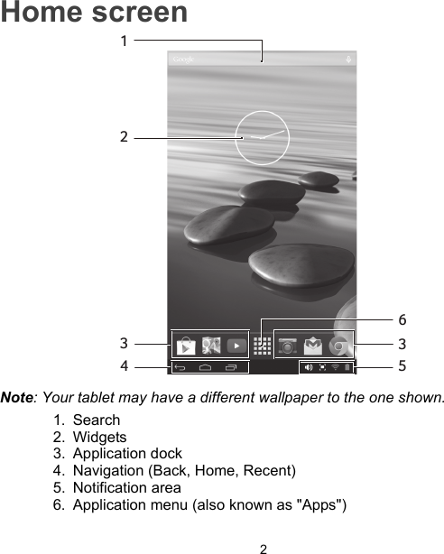 2Home screen1234536Note: Your tablet may have a different wallpaper to the one shown.1. Search2. Widgets3. Application dock4. Navigation (Back, Home, Recent)5. Notification area6. Application menu (also known as &quot;Apps&quot;)