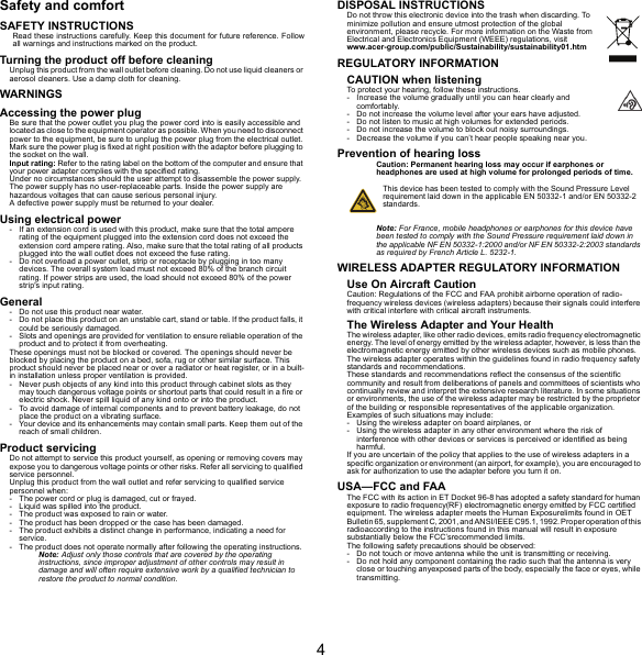 4Safety and comfortSAFETY INSTRUCTIONSRead these instructions carefully. Keep this document for future reference. Follow all warnings and instructions marked on the product.Turning the product off before cleaningUnplug this product from the wall outlet before cleaning. Do not use liquid cleaners or aerosol cleaners. Use a damp cloth for cleaning.WARNINGSAccessing the power plugBe sure that the power outlet you plug the power cord into is easily accessible and located as close to the equipment operator as possible. When you need to disconnect power to the equipment, be sure to unplug the power plug from the electrical outlet. Mark sure the power plug is fixed at right position with the adaptor before plugging to the socket on the wall.Input rating: Refer to the rating label on the bottom of the computer and ensure that your power adapter complies with the specified rating.Under no circumstances should the user attempt to disassemble the power supply. The power supply has no user-replaceable parts. Inside the power supply are hazardous voltages that can cause serious personal injury.A defective power supply must be returned to your dealer.Using electrical power- If an extension cord is used with this product, make sure that the total ampere rating of the equipment plugged into the extension cord does not exceed the extension cord ampere rating. Also, make sure that the total rating of all products plugged into the wall outlet does not exceed the fuse rating.- Do not overload a power outlet, strip or receptacle by plugging in too many devices. The overall system load must not exceed 80% of the branch circuit rating. If power strips are used, the load should not exceed 80% of the power strip&apos;s input rating.General- Do not use this product near water.- Do not place this product on an unstable cart, stand or table. If the product falls, it could be seriously damaged.- Slots and openings are provided for ventilation to ensure reliable operation of the product and to protect it from overheating.These openings must not be blocked or covered. The openings should never be blocked by placing the product on a bed, sofa, rug or other similar surface. This product should never be placed near or over a radiator or heat register, or in a built-in installation unless proper ventilation is provided.- Never push objects of any kind into this product through cabinet slots as they may touch dangerous voltage points or shortout parts that could result in a fire or electric shock. Never spill liquid of any kind onto or into the product.- To avoid damage of internal components and to prevent battery leakage, do not place the product on a vibrating surface.- Your device and its enhancements may contain small parts. Keep them out of the reach of small children.Product servicingDo not attempt to service this product yourself, as opening or removing covers may expose you to dangerous voltage points or other risks. Refer all servicing to qualified service personnel.Unplug this product from the wall outlet and refer servicing to qualified service personnel when:- The power cord or plug is damaged, cut or frayed.- Liquid was spilled into the product.- The product was exposed to rain or water.- The product has been dropped or the case has been damaged.- The product exhibits a distinct change in performance, indicating a need for service.- The product does not operate normally after following the operating instructions.Note: Adjust only those controls that are covered by the operating instructions, since improper adjustment of other controls may result in damage and will often require extensive work by a qualified technician to restore the product to normal condition.DISPOSAL INSTRUCTIONSDo not throw this electronic device into the trash when discarding. To minimize pollution and ensure utmost protection of the global environment, please recycle. For more information on the Waste from Electrical and Electronics Equipment (WEEE) regulations, visit www.acer-group.com/public/Sustainability/sustainability01.htmREGULATORY INFORMATIONCAUTION when listeningTo protect your hearing, follow these instructions.- Increase the volume gradually until you can hear clearly and comfortably.- Do not increase the volume level after your ears have adjusted.- Do not listen to music at high volumes for extended periods.- Do not increase the volume to block out noisy surroundings.- Decrease the volume if you can’t hear people speaking near you.Prevention of hearing lossCaution: Permanent hearing loss may occur if earphones or headphones are used at high volume for prolonged periods of time.This device has been tested to comply with the Sound Pressure Level requirement laid down in the applicable EN 50332-1 and/or EN 50332-2 standards. Note: For France, mobile headphones or earphones for this device have been tested to comply with the Sound Pressure requirement laid down in the applicable NF EN 50332-1:2000 and/or NF EN 50332-2:2003 standards as required by French Article L. 5232-1.WIRELESS ADAPTER REGULATORY INFORMATIONUse On Aircraft CautionCaution: Regulations of the FCC and FAA prohibit airborne operation of radio-frequency wireless devices (wireless adapters) because their signals could interfere with critical interfere with critical aircraft instruments.The Wireless Adapter and Your HealthThe wireless adapter, like other radio devices, emits radio frequency electromagnetic energy. The level of energy emitted by the wireless adapter, however, is less than the electromagnetic energy emitted by other wireless devices such as mobile phones. The wireless adapter operates within the guidelines found in radio frequency safety standards and recommendations.These standards and recommendations reflect the consensus of the scientific community and result from deliberations of panels and committees of scientists who continually review and interpret the extensive research literature. In some situations or environments, the use of the wireless adapter may be restricted by the proprietor of the building or responsible representatives of the applicable organization.Examples of such situations may include:- Using the wireless adapter on board airplanes, or- Using the wireless adapter in any other environment where the risk of interference with other devices or services is perceived or identified as being harmful.If you are uncertain of the policy that applies to the use of wireless adapters in a specific organization or environment (an airport, for example), you are encouraged to ask for authorization to use the adapter before you turn it on.USA—FCC and FAAThe FCC with its action in ET Docket 96-8 has adopted a safety standard for human exposure to radio frequency(RF) electromagnetic energy emitted by FCC certified equipment. The wireless adapter meets the Human Exposurelimits found in OET Bulletin 65, supplement C, 2001, and ANSI/IEEE C95.1, 1992. Proper operation of this radioaccording to the instructions found in this manual will result in exposure substantially below the FCC’srecommended limits.The following safety precautions should be observed:- Do not touch or move antenna while the unit is transmitting or receiving.- Do not hold any component containing the radio such that the antenna is very close or touching anyexposed parts of the body, especially the face or eyes, while transmitting.