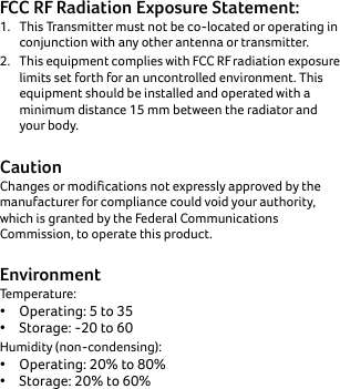 FCC RF Radiation Exposure Statement:1. This Transmitter must not be co-located or operating in conjunction with any other antenna or transmitter. 2. This equipment complies with FCC RF radiation exposure limits set forth for an uncontrolled environment. This equipment should be installed and operated with a minimum distance 15 mm between the radiator and your body. CautionChanges or modifications not expressly approved by the manufacturer for compliance could void your authority, which is granted by the Federal Communications Commission, to operate this product.EnvironmentTemperature:•Operating: 5 to 35• Storage: -20 to 60Humidity (non-condensing): • Operating: 20% to 80%• Storage: 20% to 60%