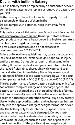 Device with built-in Battery Built-in battery must be replaced by an authorized service center. Do not attempt to replace or remove the battery by yourself.Batteries may explode if not handled properly. Do not disassemble or dispose of them in fire.Do not tamper with batteries. Keep them away from children.This device uses a Lithium battery. Do not use it in a humid, wet or corrosive environment. Do not put, store or leave your product in or near a heat source, in a high temperature location, in strong direct sunlight, in a microwave oven or in a pressurized container, and do not expose it to temperatures over 60° C (140° F).Failure to follow these guidelines may cause the battery to leak acid, become hot, explode or ignite and cause injury and/or damage. Do not pierce, open or disassemble the battery. If the battery leaks and you come into contact with the leaked fluids, rinse thoroughly with water and seek medical attention immediately. For safety reasons, and to prolong the lifetime of the battery, charging will not occur at temperatures below 0° C (32° F) or above 45° C (113° F).The full performance of a new battery is achieved only after two or three complete charge and discharge cycles. The battery can be charged and discharged hundreds of times, but it will eventually wear out. When the operation time becomes noticeably shorter than normal, buy a new battery. Use only the approved batteries, and recharge your battery only with the approved chargers designated for this device.Use the battery only for its intended purpose. Never use any charger or battery that is damaged. Do not short-circuit the battery. Accidental short-circuiting can occur when a metallic object such as a coin, clip or pen causes direct connection of the positive (+) and negative (-) 