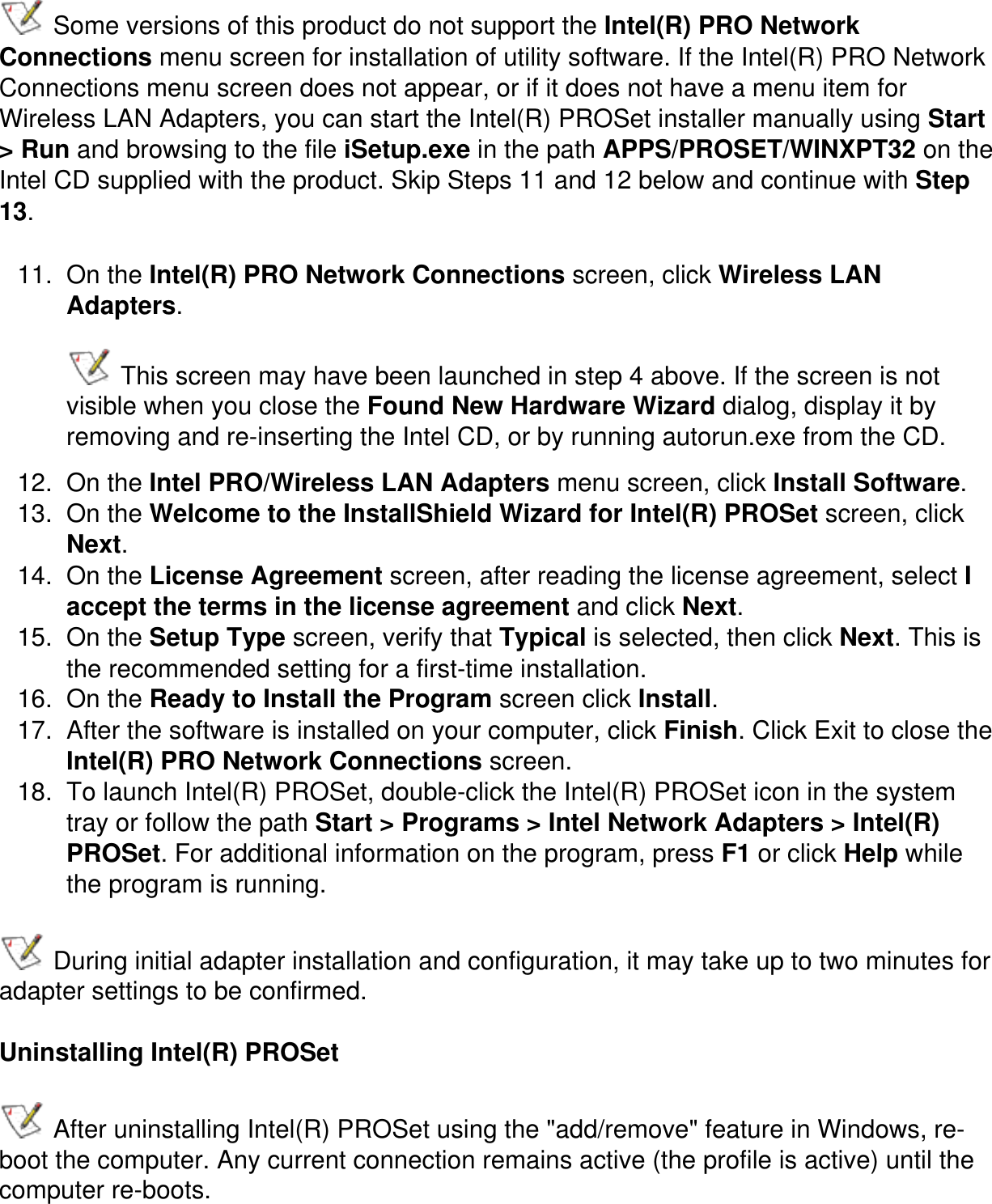  Some versions of this product do not support the Intel(R) PRO Network Connections menu screen for installation of utility software. If the Intel(R) PRO Network Connections menu screen does not appear, or if it does not have a menu item for Wireless LAN Adapters, you can start the Intel(R) PROSet installer manually using Start &gt; Run and browsing to the file iSetup.exe in the path APPS/PROSET/WINXPT32 on the Intel CD supplied with the product. Skip Steps 11 and 12 below and continue with Step 13.11.  On the Intel(R) PRO Network Connections screen, click Wireless LAN Adapters.  This screen may have been launched in step 4 above. If the screen is not visible when you close the Found New Hardware Wizard dialog, display it by removing and re-inserting the Intel CD, or by running autorun.exe from the CD.12.  On the Intel PRO/Wireless LAN Adapters menu screen, click Install Software. 13.  On the Welcome to the InstallShield Wizard for Intel(R) PROSet screen, click Next.14.  On the License Agreement screen, after reading the license agreement, select I accept the terms in the license agreement and click Next.15.  On the Setup Type screen, verify that Typical is selected, then click Next. This is the recommended setting for a first-time installation.16.  On the Ready to Install the Program screen click Install.17.  After the software is installed on your computer, click Finish. Click Exit to close the Intel(R) PRO Network Connections screen.18.  To launch Intel(R) PROSet, double-click the Intel(R) PROSet icon in the system tray or follow the path Start &gt; Programs &gt; Intel Network Adapters &gt; Intel(R) PROSet. For additional information on the program, press F1 or click Help while the program is running. During initial adapter installation and configuration, it may take up to two minutes for adapter settings to be confirmed.Uninstalling Intel(R) PROSet After uninstalling Intel(R) PROSet using the &quot;add/remove&quot; feature in Windows, re-boot the computer. Any current connection remains active (the profile is active) until the computer re-boots.   