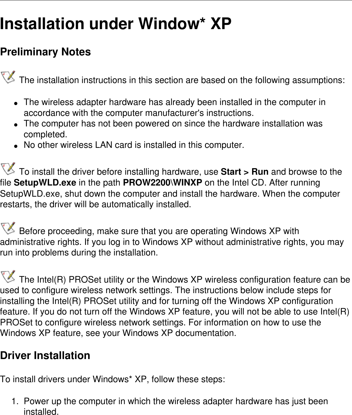 Installation under Window* XPPreliminary Notes The installation instructions in this section are based on the following assumptions:●     The wireless adapter hardware has already been installed in the computer in accordance with the computer manufacturer&apos;s instructions.●     The computer has not been powered on since the hardware installation was completed.●     No other wireless LAN card is installed in this computer. To install the driver before installing hardware, use Start &gt; Run and browse to the file SetupWLD.exe in the path PROW2200\WINXP on the Intel CD. After running SetupWLD.exe, shut down the computer and install the hardware. When the computer restarts, the driver will be automatically installed. Before proceeding, make sure that you are operating Windows XP with administrative rights. If you log in to Windows XP without administrative rights, you may run into problems during the installation.  The Intel(R) PROSet utility or the Windows XP wireless configuration feature can be used to configure wireless network settings. The instructions below include steps for installing the Intel(R) PROSet utility and for turning off the Windows XP configuration feature. If you do not turn off the Windows XP feature, you will not be able to use Intel(R) PROSet to configure wireless network settings. For information on how to use the Windows XP feature, see your Windows XP documentation.Driver InstallationTo install drivers under Windows* XP, follow these steps:1.  Power up the computer in which the wireless adapter hardware has just been installed.