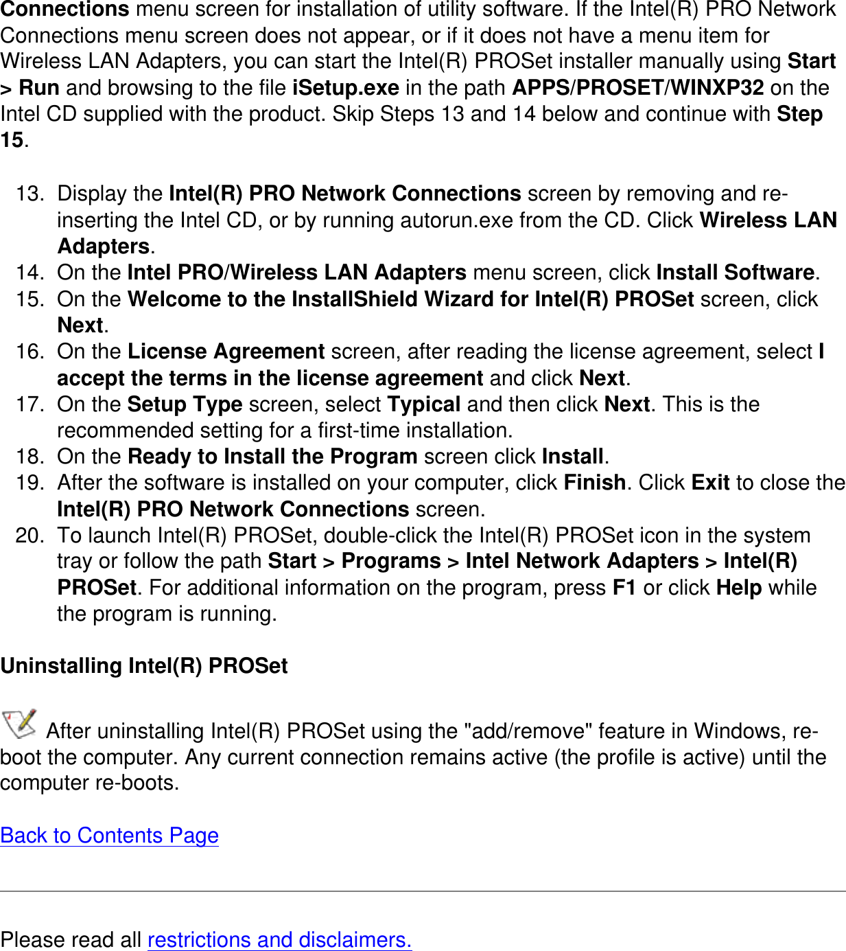 Connections menu screen for installation of utility software. If the Intel(R) PRO Network Connections menu screen does not appear, or if it does not have a menu item for Wireless LAN Adapters, you can start the Intel(R) PROSet installer manually using Start &gt; Run and browsing to the file iSetup.exe in the path APPS/PROSET/WINXP32 on the Intel CD supplied with the product. Skip Steps 13 and 14 below and continue with Step 15.13.  Display the Intel(R) PRO Network Connections screen by removing and re-inserting the Intel CD, or by running autorun.exe from the CD. Click Wireless LAN Adapters.14.  On the Intel PRO/Wireless LAN Adapters menu screen, click Install Software.15.  On the Welcome to the InstallShield Wizard for Intel(R) PROSet screen, click Next.16.  On the License Agreement screen, after reading the license agreement, select I accept the terms in the license agreement and click Next.17.  On the Setup Type screen, select Typical and then click Next. This is the recommended setting for a first-time installation. 18.  On the Ready to Install the Program screen click Install.19.  After the software is installed on your computer, click Finish. Click Exit to close the Intel(R) PRO Network Connections screen.20.  To launch Intel(R) PROSet, double-click the Intel(R) PROSet icon in the system tray or follow the path Start &gt; Programs &gt; Intel Network Adapters &gt; Intel(R) PROSet. For additional information on the program, press F1 or click Help while the program is running.Uninstalling Intel(R) PROSet After uninstalling Intel(R) PROSet using the &quot;add/remove&quot; feature in Windows, re-boot the computer. Any current connection remains active (the profile is active) until the computer re-boots.   Back to Contents PagePlease read all restrictions and disclaimers.