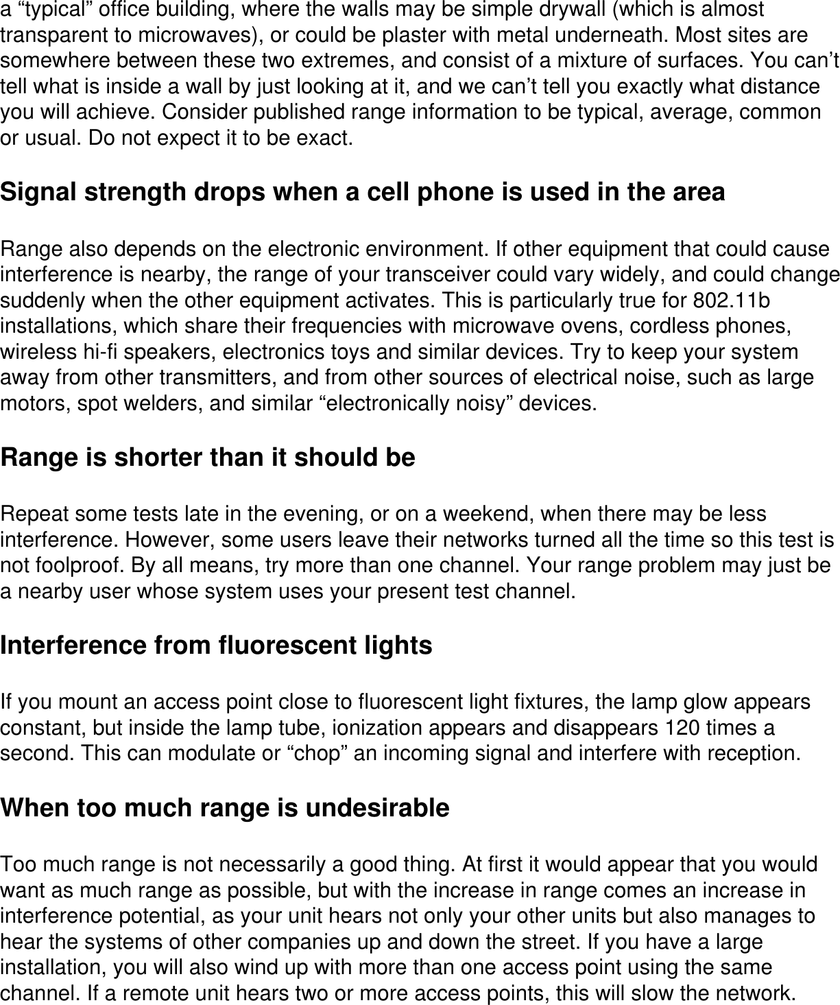 a “typical” office building, where the walls may be simple drywall (which is almost transparent to microwaves), or could be plaster with metal underneath. Most sites are somewhere between these two extremes, and consist of a mixture of surfaces. You can’t tell what is inside a wall by just looking at it, and we can’t tell you exactly what distance you will achieve. Consider published range information to be typical, average, common or usual. Do not expect it to be exact.Signal strength drops when a cell phone is used in the areaRange also depends on the electronic environment. If other equipment that could cause interference is nearby, the range of your transceiver could vary widely, and could change suddenly when the other equipment activates. This is particularly true for 802.11b installations, which share their frequencies with microwave ovens, cordless phones, wireless hi-fi speakers, electronics toys and similar devices. Try to keep your system away from other transmitters, and from other sources of electrical noise, such as large motors, spot welders, and similar “electronically noisy” devices.Range is shorter than it should beRepeat some tests late in the evening, or on a weekend, when there may be less interference. However, some users leave their networks turned all the time so this test is not foolproof. By all means, try more than one channel. Your range problem may just be a nearby user whose system uses your present test channel.Interference from fluorescent lightsIf you mount an access point close to fluorescent light fixtures, the lamp glow appears constant, but inside the lamp tube, ionization appears and disappears 120 times a second. This can modulate or “chop” an incoming signal and interfere with reception.When too much range is undesirableToo much range is not necessarily a good thing. At first it would appear that you would want as much range as possible, but with the increase in range comes an increase in interference potential, as your unit hears not only your other units but also manages to hear the systems of other companies up and down the street. If you have a large installation, you will also wind up with more than one access point using the same channel. If a remote unit hears two or more access points, this will slow the network.