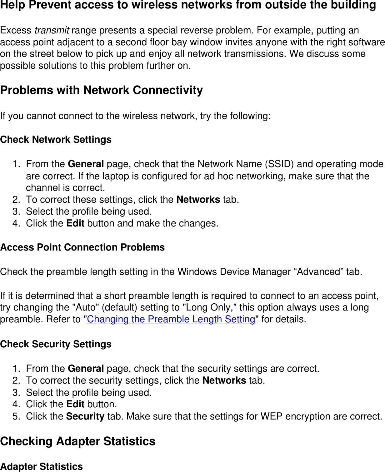 Help Prevent access to wireless networks from outside the buildingExcess transmit range presents a special reverse problem. For example, putting an access point adjacent to a second floor bay window invites anyone with the right software on the street below to pick up and enjoy all network transmissions. We discuss some possible solutions to this problem further on.Problems with Network ConnectivityIf you cannot connect to the wireless network, try the following:Check Network Settings1.  From the General page, check that the Network Name (SSID) and operating mode are correct. If the laptop is configured for ad hoc networking, make sure that the channel is correct.2.  To correct these settings, click the Networks tab.3.  Select the profile being used.4.  Click the Edit button and make the changes.Access Point Connection ProblemsCheck the preamble length setting in the Windows Device Manager “Advanced” tab.If it is determined that a short preamble length is required to connect to an access point, try changing the &quot;Auto” (default) setting to &quot;Long Only,&quot; this option always uses a long preamble. Refer to &quot;Changing the Preamble Length Setting&quot; for details.Check Security Settings1.  From the General page, check that the security settings are correct.2.  To correct the security settings, click the Networks tab.3.  Select the profile being used.4.  Click the Edit button.5.  Click the Security tab. Make sure that the settings for WEP encryption are correct.Checking Adapter StatisticsAdapter Statistics