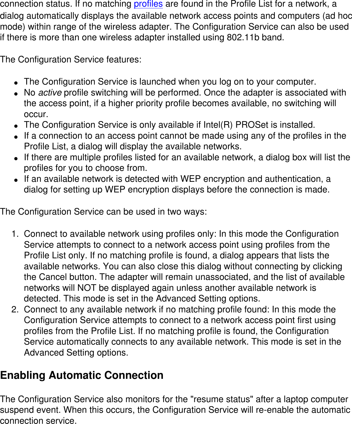 connection status. If no matching profiles are found in the Profile List for a network, a dialog automatically displays the available network access points and computers (ad hoc mode) within range of the wireless adapter. The Configuration Service can also be used if there is more than one wireless adapter installed using 802.11b band.The Configuration Service features:●     The Configuration Service is launched when you log on to your computer.●     No active profile switching will be performed. Once the adapter is associated with the access point, if a higher priority profile becomes available, no switching will occur.●     The Configuration Service is only available if Intel(R) PROSet is installed.●     If a connection to an access point cannot be made using any of the profiles in the Profile List, a dialog will display the available networks.●     If there are multiple profiles listed for an available network, a dialog box will list the profiles for you to choose from.●     If an available network is detected with WEP encryption and authentication, a dialog for setting up WEP encryption displays before the connection is made.The Configuration Service can be used in two ways:1.  Connect to available network using profiles only: In this mode the Configuration Service attempts to connect to a network access point using profiles from the Profile List only. If no matching profile is found, a dialog appears that lists the available networks. You can also close this dialog without connecting by clicking the Cancel button. The adapter will remain unassociated, and the list of available networks will NOT be displayed again unless another available network is detected. This mode is set in the Advanced Setting options.2.  Connect to any available network if no matching profile found: In this mode the Configuration Service attempts to connect to a network access point first using profiles from the Profile List. If no matching profile is found, the Configuration Service automatically connects to any available network. This mode is set in the Advanced Setting options.Enabling Automatic ConnectionThe Configuration Service also monitors for the &quot;resume status&quot; after a laptop computer suspend event. When this occurs, the Configuration Service will re-enable the automatic connection service.