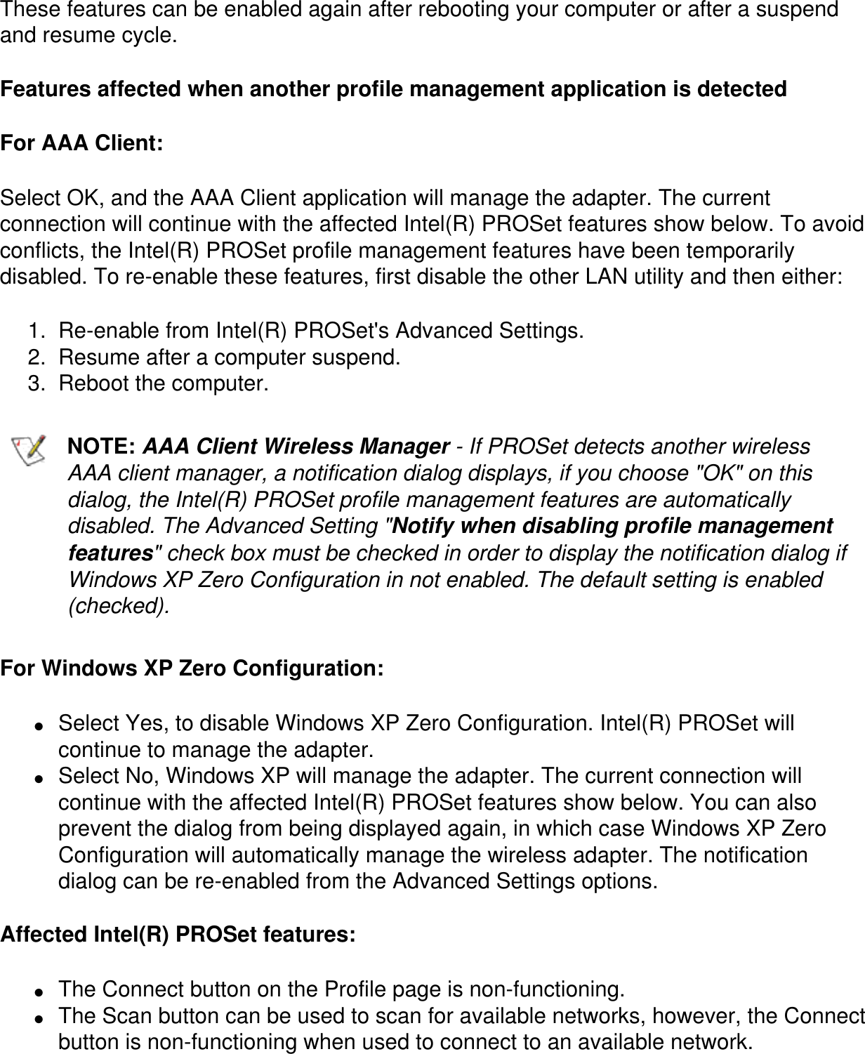 These features can be enabled again after rebooting your computer or after a suspend and resume cycle.Features affected when another profile management application is detectedFor AAA Client:Select OK, and the AAA Client application will manage the adapter. The current connection will continue with the affected Intel(R) PROSet features show below. To avoid conflicts, the Intel(R) PROSet profile management features have been temporarily disabled. To re-enable these features, first disable the other LAN utility and then either:1.  Re-enable from Intel(R) PROSet&apos;s Advanced Settings.2.  Resume after a computer suspend.3.  Reboot the computer.NOTE: AAA Client Wireless Manager - If PROSet detects another wireless AAA client manager, a notification dialog displays, if you choose &quot;OK&quot; on this dialog, the Intel(R) PROSet profile management features are automatically disabled. The Advanced Setting &quot;Notify when disabling profile management features&quot; check box must be checked in order to display the notification dialog if Windows XP Zero Configuration in not enabled. The default setting is enabled (checked).For Windows XP Zero Configuration:●     Select Yes, to disable Windows XP Zero Configuration. Intel(R) PROSet will continue to manage the adapter.●     Select No, Windows XP will manage the adapter. The current connection will continue with the affected Intel(R) PROSet features show below. You can also prevent the dialog from being displayed again, in which case Windows XP Zero Configuration will automatically manage the wireless adapter. The notification dialog can be re-enabled from the Advanced Settings options.Affected Intel(R) PROSet features:●     The Connect button on the Profile page is non-functioning.●     The Scan button can be used to scan for available networks, however, the Connect button is non-functioning when used to connect to an available network.