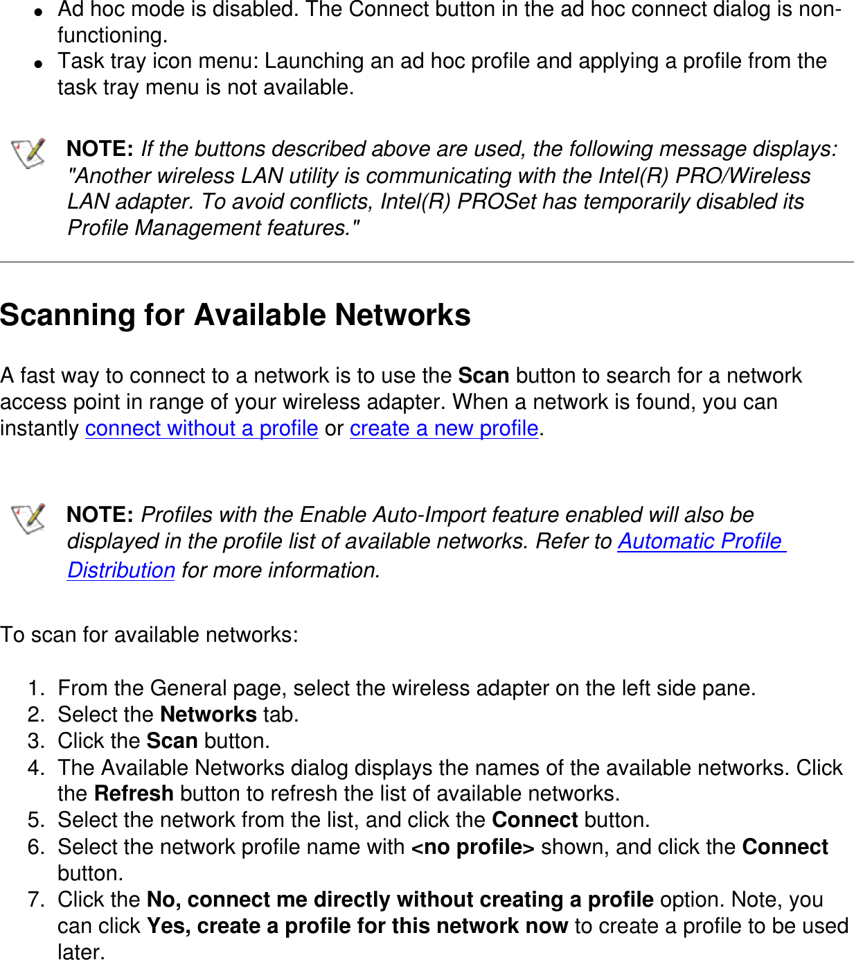 ●     Ad hoc mode is disabled. The Connect button in the ad hoc connect dialog is non-functioning.●     Task tray icon menu: Launching an ad hoc profile and applying a profile from the task tray menu is not available.NOTE: If the buttons described above are used, the following message displays: &quot;Another wireless LAN utility is communicating with the Intel(R) PRO/Wireless LAN adapter. To avoid conflicts, Intel(R) PROSet has temporarily disabled its Profile Management features.&quot;Scanning for Available NetworksA fast way to connect to a network is to use the Scan button to search for a network access point in range of your wireless adapter. When a network is found, you can instantly connect without a profile or create a new profile.NOTE: Profiles with the Enable Auto-Import feature enabled will also be displayed in the profile list of available networks. Refer to Automatic Profile Distribution for more information.To scan for available networks:1.  From the General page, select the wireless adapter on the left side pane.2.  Select the Networks tab.3.  Click the Scan button.4.  The Available Networks dialog displays the names of the available networks. Click the Refresh button to refresh the list of available networks.5.  Select the network from the list, and click the Connect button.6.  Select the network profile name with &lt;no profile&gt; shown, and click the Connect button.7.  Click the No, connect me directly without creating a profile option. Note, you can click Yes, create a profile for this network now to create a profile to be used later.