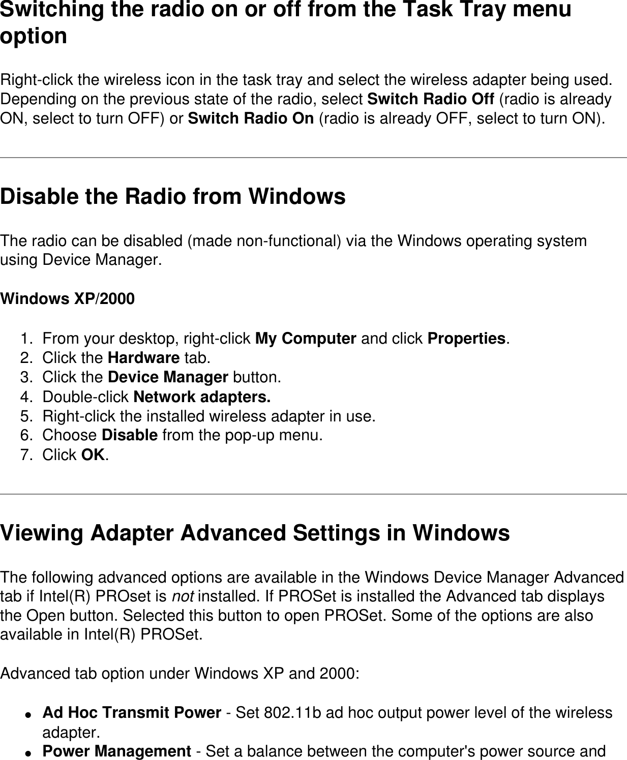 Switching the radio on or off from the Task Tray menu optionRight-click the wireless icon in the task tray and select the wireless adapter being used. Depending on the previous state of the radio, select Switch Radio Off (radio is already ON, select to turn OFF) or Switch Radio On (radio is already OFF, select to turn ON).Disable the Radio from WindowsThe radio can be disabled (made non-functional) via the Windows operating system using Device Manager. Windows XP/20001.  From your desktop, right-click My Computer and click Properties.2.  Click the Hardware tab.3.  Click the Device Manager button.4.  Double-click Network adapters.5.  Right-click the installed wireless adapter in use.6.  Choose Disable from the pop-up menu.7.  Click OK.Viewing Adapter Advanced Settings in WindowsThe following advanced options are available in the Windows Device Manager Advanced tab if Intel(R) PROset is not installed. If PROSet is installed the Advanced tab displays the Open button. Selected this button to open PROSet. Some of the options are also available in Intel(R) PROSet.Advanced tab option under Windows XP and 2000:●     Ad Hoc Transmit Power - Set 802.11b ad hoc output power level of the wireless adapter.●     Power Management - Set a balance between the computer&apos;s power source and 