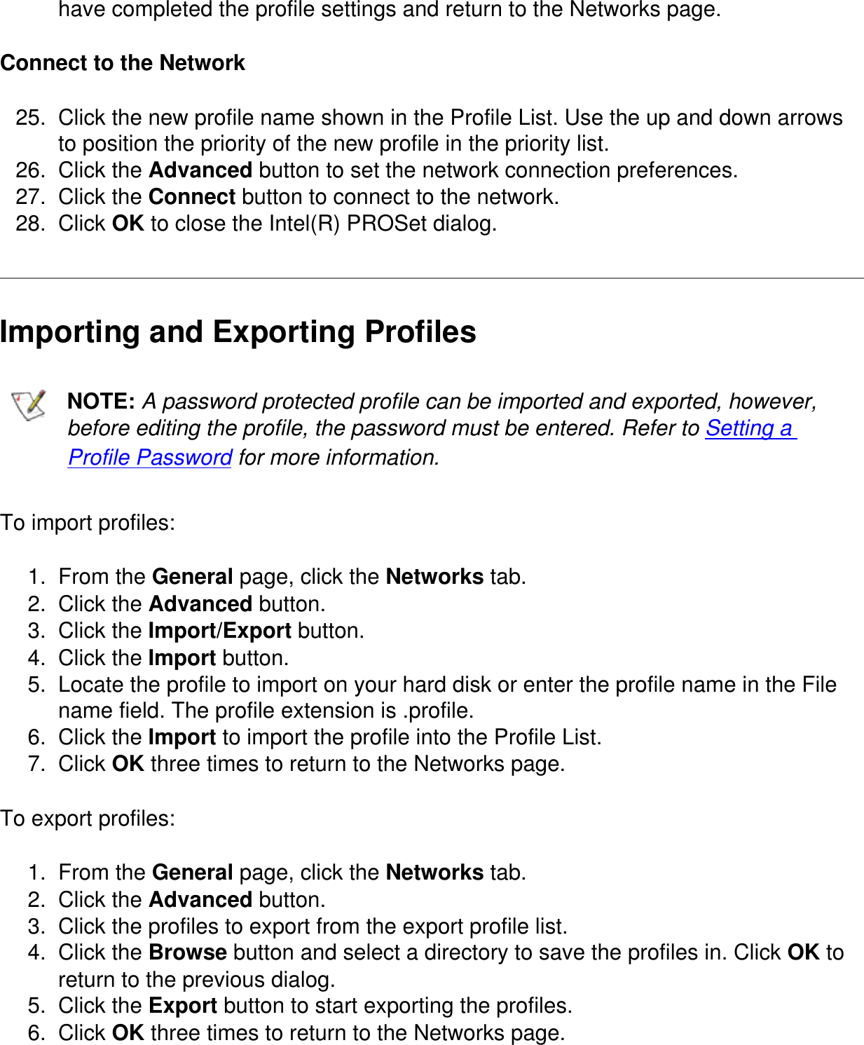 have completed the profile settings and return to the Networks page.Connect to the Network25.  Click the new profile name shown in the Profile List. Use the up and down arrows to position the priority of the new profile in the priority list.26.  Click the Advanced button to set the network connection preferences.27.  Click the Connect button to connect to the network.28.  Click OK to close the Intel(R) PROSet dialog.Importing and Exporting Profiles  NOTE: A password protected profile can be imported and exported, however, before editing the profile, the password must be entered. Refer to Setting a Profile Password for more information.To import profiles:1.  From the General page, click the Networks tab.2.  Click the Advanced button.3.  Click the Import/Export button.4.  Click the Import button.5.  Locate the profile to import on your hard disk or enter the profile name in the File name field. The profile extension is .profile.6.  Click the Import to import the profile into the Profile List.7.  Click OK three times to return to the Networks page.To export profiles:1.  From the General page, click the Networks tab.2.  Click the Advanced button.3.  Click the profiles to export from the export profile list.4.  Click the Browse button and select a directory to save the profiles in. Click OK to return to the previous dialog.5.  Click the Export button to start exporting the profiles.6.  Click OK three times to return to the Networks page.