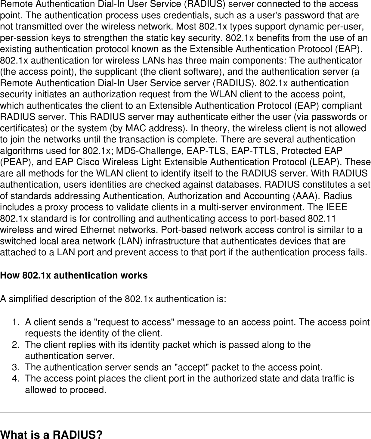 Remote Authentication Dial-In User Service (RADIUS) server connected to the access point. The authentication process uses credentials, such as a user&apos;s password that are not transmitted over the wireless network. Most 802.1x types support dynamic per-user, per-session keys to strengthen the static key security. 802.1x benefits from the use of an existing authentication protocol known as the Extensible Authentication Protocol (EAP). 802.1x authentication for wireless LANs has three main components: The authenticator (the access point), the supplicant (the client software), and the authentication server (a Remote Authentication Dial-In User Service server (RADIUS). 802.1x authentication security initiates an authorization request from the WLAN client to the access point, which authenticates the client to an Extensible Authentication Protocol (EAP) compliant RADIUS server. This RADIUS server may authenticate either the user (via passwords or certificates) or the system (by MAC address). In theory, the wireless client is not allowed to join the networks until the transaction is complete. There are several authentication algorithms used for 802.1x; MD5-Challenge, EAP-TLS, EAP-TTLS, Protected EAP (PEAP), and EAP Cisco Wireless Light Extensible Authentication Protocol (LEAP). These are all methods for the WLAN client to identify itself to the RADIUS server. With RADIUS authentication, users identities are checked against databases. RADIUS constitutes a set of standards addressing Authentication, Authorization and Accounting (AAA). Radius includes a proxy process to validate clients in a multi-server environment. The IEEE 802.1x standard is for controlling and authenticating access to port-based 802.11 wireless and wired Ethernet networks. Port-based network access control is similar to a switched local area network (LAN) infrastructure that authenticates devices that are attached to a LAN port and prevent access to that port if the authentication process fails.How 802.1x authentication worksA simplified description of the 802.1x authentication is:1.  A client sends a &quot;request to access&quot; message to an access point. The access point requests the identity of the client.2.  The client replies with its identity packet which is passed along to the authentication server.3.  The authentication server sends an &quot;accept&quot; packet to the access point.4.  The access point places the client port in the authorized state and data traffic is allowed to proceed.What is a RADIUS?