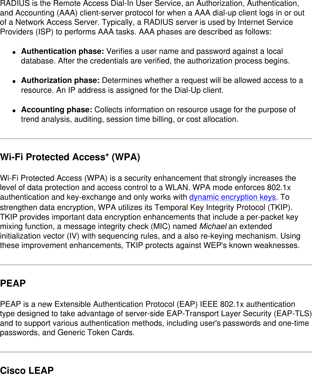 RADIUS is the Remote Access Dial-In User Service, an Authorization, Authentication, and Accounting (AAA) client-server protocol for when a AAA dial-up client logs in or out of a Network Access Server. Typically, a RADIUS server is used by Internet Service Providers (ISP) to performs AAA tasks. AAA phases are described as follows:●     Authentication phase: Verifies a user name and password against a local database. After the credentials are verified, the authorization process begins.●     Authorization phase: Determines whether a request will be allowed access to a resource. An IP address is assigned for the Dial-Up client.●     Accounting phase: Collects information on resource usage for the purpose of trend analysis, auditing, session time billing, or cost allocation.Wi-Fi Protected Access* (WPA)Wi-Fi Protected Access (WPA) is a security enhancement that strongly increases the level of data protection and access control to a WLAN. WPA mode enforces 802.1x authentication and key-exchange and only works with dynamic encryption keys. To strengthen data encryption, WPA utilizes its Temporal Key Integrity Protocol (TKIP). TKIP provides important data encryption enhancements that include a per-packet key mixing function, a message integrity check (MIC) named Michael an extended initialization vector (IV) with sequencing rules, and a also re-keying mechanism. Using these improvement enhancements, TKIP protects against WEP&apos;s known weaknesses.PEAPPEAP is a new Extensible Authentication Protocol (EAP) IEEE 802.1x authentication type designed to take advantage of server-side EAP-Transport Layer Security (EAP-TLS) and to support various authentication methods, including user&apos;s passwords and one-time passwords, and Generic Token Cards.Cisco LEAP