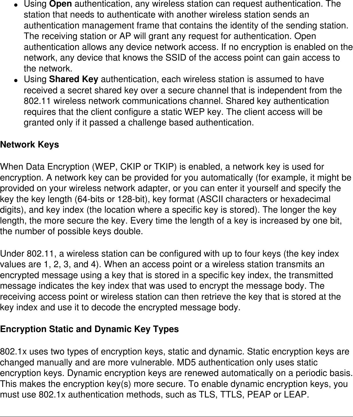 ●     Using Open authentication, any wireless station can request authentication. The station that needs to authenticate with another wireless station sends an authentication management frame that contains the identity of the sending station. The receiving station or AP will grant any request for authentication. Open authentication allows any device network access. If no encryption is enabled on the network, any device that knows the SSID of the access point can gain access to the network.●     Using Shared Key authentication, each wireless station is assumed to have received a secret shared key over a secure channel that is independent from the 802.11 wireless network communications channel. Shared key authentication requires that the client configure a static WEP key. The client access will be granted only if it passed a challenge based authentication.Network KeysWhen Data Encryption (WEP, CKIP or TKIP) is enabled, a network key is used for encryption. A network key can be provided for you automatically (for example, it might be provided on your wireless network adapter, or you can enter it yourself and specify the key the key length (64-bits or 128-bit), key format (ASCII characters or hexadecimal digits), and key index (the location where a specific key is stored). The longer the key length, the more secure the key. Every time the length of a key is increased by one bit, the number of possible keys double.Under 802.11, a wireless station can be configured with up to four keys (the key index values are 1, 2, 3, and 4). When an access point or a wireless station transmits an encrypted message using a key that is stored in a specific key index, the transmitted message indicates the key index that was used to encrypt the message body. The receiving access point or wireless station can then retrieve the key that is stored at the key index and use it to decode the encrypted message body.Encryption Static and Dynamic Key Types802.1x uses two types of encryption keys, static and dynamic. Static encryption keys are changed manually and are more vulnerable. MD5 authentication only uses static encryption keys. Dynamic encryption keys are renewed automatically on a periodic basis. This makes the encryption key(s) more secure. To enable dynamic encryption keys, you must use 802.1x authentication methods, such as TLS, TTLS, PEAP or LEAP.