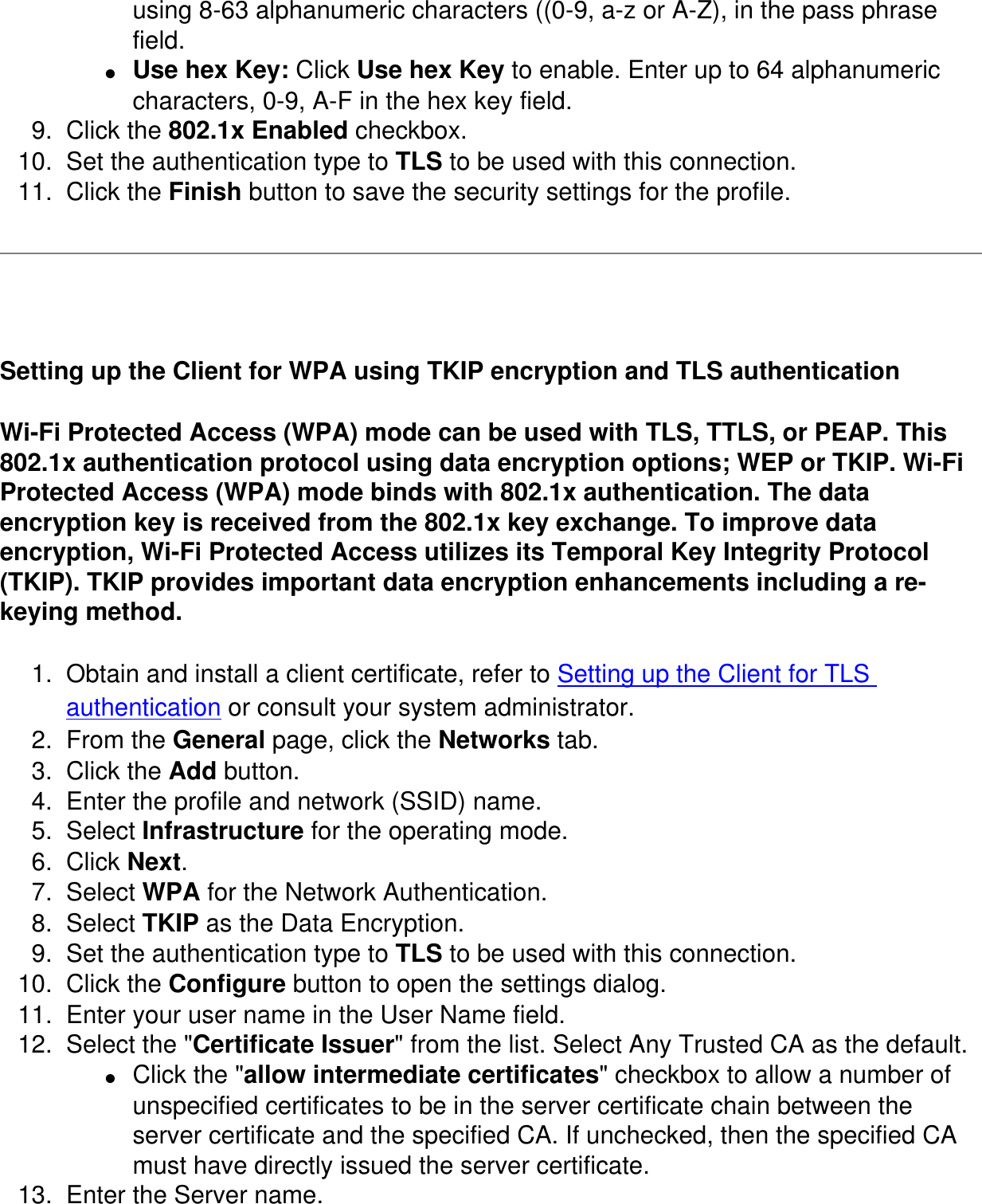 using 8-63 alphanumeric characters ((0-9, a-z or A-Z), in the pass phrase field. ●     Use hex Key: Click Use hex Key to enable. Enter up to 64 alphanumeric characters, 0-9, A-F in the hex key field. 9.  Click the 802.1x Enabled checkbox. 10.  Set the authentication type to TLS to be used with this connection. 11.  Click the Finish button to save the security settings for the profile.  Setting up the Client for WPA using TKIP encryption and TLS authenticationWi-Fi Protected Access (WPA) mode can be used with TLS, TTLS, or PEAP. This 802.1x authentication protocol using data encryption options; WEP or TKIP. Wi-Fi Protected Access (WPA) mode binds with 802.1x authentication. The data encryption key is received from the 802.1x key exchange. To improve data encryption, Wi-Fi Protected Access utilizes its Temporal Key Integrity Protocol (TKIP). TKIP provides important data encryption enhancements including a re-keying method. 1.  Obtain and install a client certificate, refer to Setting up the Client for TLS authentication or consult your system administrator. 2.  From the General page, click the Networks tab. 3.  Click the Add button. 4.  Enter the profile and network (SSID) name. 5.  Select Infrastructure for the operating mode. 6.  Click Next. 7.  Select WPA for the Network Authentication. 8.  Select TKIP as the Data Encryption. 9.  Set the authentication type to TLS to be used with this connection. 10.  Click the Configure button to open the settings dialog. 11.  Enter your user name in the User Name field. 12.  Select the &quot;Certificate Issuer&quot; from the list. Select Any Trusted CA as the default. ●     Click the &quot;allow intermediate certificates&quot; checkbox to allow a number of unspecified certificates to be in the server certificate chain between the server certificate and the specified CA. If unchecked, then the specified CA must have directly issued the server certificate. 13.  Enter the Server name. 