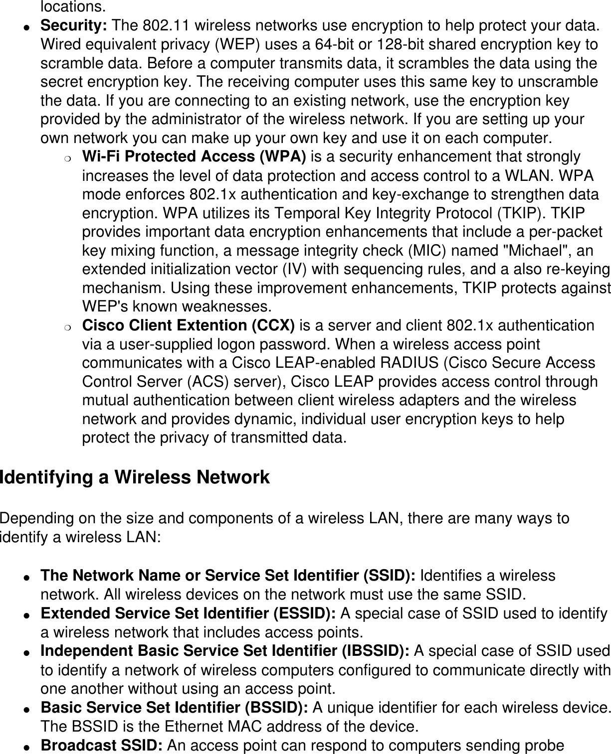 locations.●     Security: The 802.11 wireless networks use encryption to help protect your data. Wired equivalent privacy (WEP) uses a 64-bit or 128-bit shared encryption key to scramble data. Before a computer transmits data, it scrambles the data using the secret encryption key. The receiving computer uses this same key to unscramble the data. If you are connecting to an existing network, use the encryption key provided by the administrator of the wireless network. If you are setting up your own network you can make up your own key and use it on each computer. ❍     Wi-Fi Protected Access (WPA) is a security enhancement that strongly increases the level of data protection and access control to a WLAN. WPA mode enforces 802.1x authentication and key-exchange to strengthen data encryption. WPA utilizes its Temporal Key Integrity Protocol (TKIP). TKIP provides important data encryption enhancements that include a per-packet key mixing function, a message integrity check (MIC) named &quot;Michael&quot;, an extended initialization vector (IV) with sequencing rules, and a also re-keying mechanism. Using these improvement enhancements, TKIP protects against WEP&apos;s known weaknesses.❍     Cisco Client Extention (CCX) is a server and client 802.1x authentication via a user-supplied logon password. When a wireless access point communicates with a Cisco LEAP-enabled RADIUS (Cisco Secure Access Control Server (ACS) server), Cisco LEAP provides access control through mutual authentication between client wireless adapters and the wireless network and provides dynamic, individual user encryption keys to help protect the privacy of transmitted data.Identifying a Wireless NetworkDepending on the size and components of a wireless LAN, there are many ways to identify a wireless LAN:●     The Network Name or Service Set Identifier (SSID): Identifies a wireless network. All wireless devices on the network must use the same SSID.●     Extended Service Set Identifier (ESSID): A special case of SSID used to identify a wireless network that includes access points.●     Independent Basic Service Set Identifier (IBSSID): A special case of SSID used to identify a network of wireless computers configured to communicate directly with one another without using an access point.●     Basic Service Set Identifier (BSSID): A unique identifier for each wireless device. The BSSID is the Ethernet MAC address of the device.●     Broadcast SSID: An access point can respond to computers sending probe 