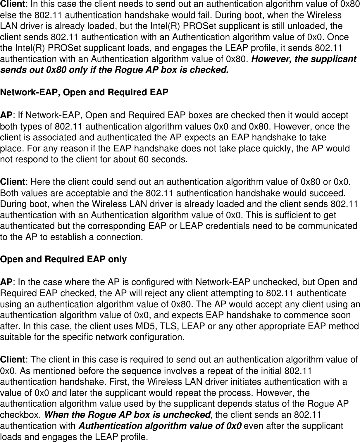 Client: In this case the client needs to send out an authentication algorithm value of 0x80 else the 802.11 authentication handshake would fail. During boot, when the Wireless LAN driver is already loaded, but the Intel(R) PROSet supplicant is still unloaded, the client sends 802.11 authentication with an Authentication algorithm value of 0x0. Once the Intel(R) PROSet supplicant loads, and engages the LEAP profile, it sends 802.11 authentication with an Authentication algorithm value of 0x80. However, the supplicant sends out 0x80 only if the Rogue AP box is checked.Network-EAP, Open and Required EAPAP: If Network-EAP, Open and Required EAP boxes are checked then it would accept both types of 802.11 authentication algorithm values 0x0 and 0x80. However, once the client is associated and authenticated the AP expects an EAP handshake to take place. For any reason if the EAP handshake does not take place quickly, the AP would not respond to the client for about 60 seconds.Client: Here the client could send out an authentication algorithm value of 0x80 or 0x0. Both values are acceptable and the 802.11 authentication handshake would succeed. During boot, when the Wireless LAN driver is already loaded and the client sends 802.11 authentication with an Authentication algorithm value of 0x0. This is sufficient to get authenticated but the corresponding EAP or LEAP credentials need to be communicated to the AP to establish a connection.Open and Required EAP onlyAP: In the case where the AP is configured with Network-EAP unchecked, but Open and Required EAP checked, the AP will reject any client attempting to 802.11 authenticate using an authentication algorithm value of 0x80. The AP would accept any client using an authentication algorithm value of 0x0, and expects EAP handshake to commence soon after. In this case, the client uses MD5, TLS, LEAP or any other appropriate EAP method suitable for the specific network configuration.Client: The client in this case is required to send out an authentication algorithm value of 0x0. As mentioned before the sequence involves a repeat of the initial 802.11 authentication handshake. First, the Wireless LAN driver initiates authentication with a value of 0x0 and later the supplicant would repeat the process. However, the authentication algorithm value used by the supplicant depends status of the Rogue AP checkbox. When the Rogue AP box is unchecked, the client sends an 802.11 authentication with Authentication algorithm value of 0x0 even after the supplicant loads and engages the LEAP profile.