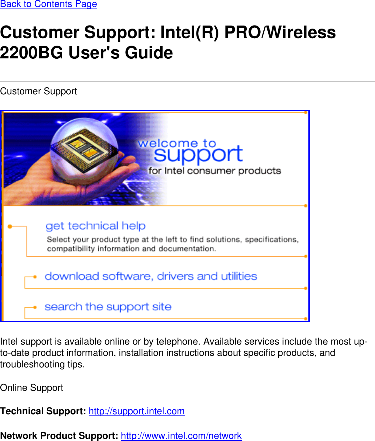 Back to Contents Page Customer Support: Intel(R) PRO/Wireless 2200BG User&apos;s GuideCustomer Support  Intel support is available online or by telephone. Available services include the most up-to-date product information, installation instructions about specific products, and troubleshooting tips.Online SupportTechnical Support: http://support.intel.com Network Product Support: http://www.intel.com/network 