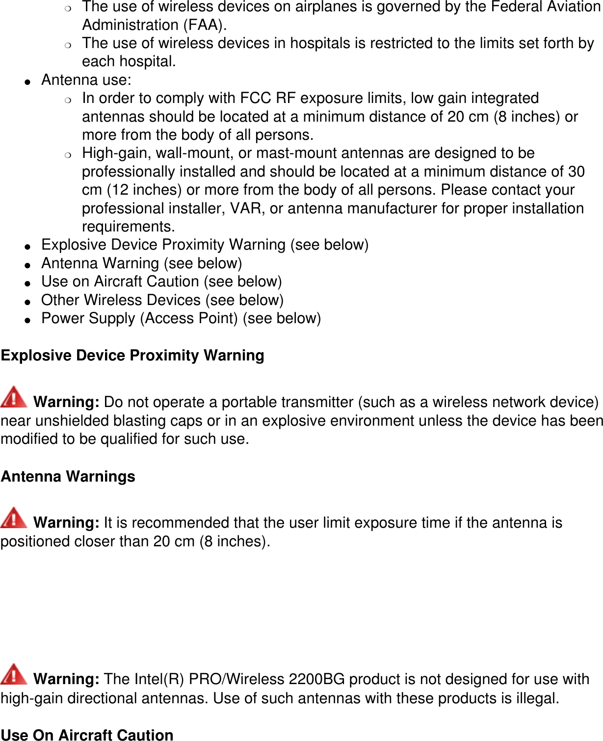 ❍     The use of wireless devices on airplanes is governed by the Federal Aviation Administration (FAA).❍     The use of wireless devices in hospitals is restricted to the limits set forth by each hospital.●     Antenna use: ❍     In order to comply with FCC RF exposure limits, low gain integrated antennas should be located at a minimum distance of 20 cm (8 inches) or more from the body of all persons.❍     High-gain, wall-mount, or mast-mount antennas are designed to be professionally installed and should be located at a minimum distance of 30 cm (12 inches) or more from the body of all persons. Please contact your professional installer, VAR, or antenna manufacturer for proper installation requirements.●     Explosive Device Proximity Warning (see below)●     Antenna Warning (see below)●     Use on Aircraft Caution (see below)●     Other Wireless Devices (see below)●     Power Supply (Access Point) (see below)Explosive Device Proximity Warning Warning: Do not operate a portable transmitter (such as a wireless network device) near unshielded blasting caps or in an explosive environment unless the device has been modified to be qualified for such use.Antenna Warnings Warning: It is recommended that the user limit exposure time if the antenna ispositioned closer than 20 cm (8 inches).   Warning: The Intel(R) PRO/Wireless 2200BG product is not designed for use with high-gain directional antennas. Use of such antennas with these products is illegal.Use On Aircraft Caution