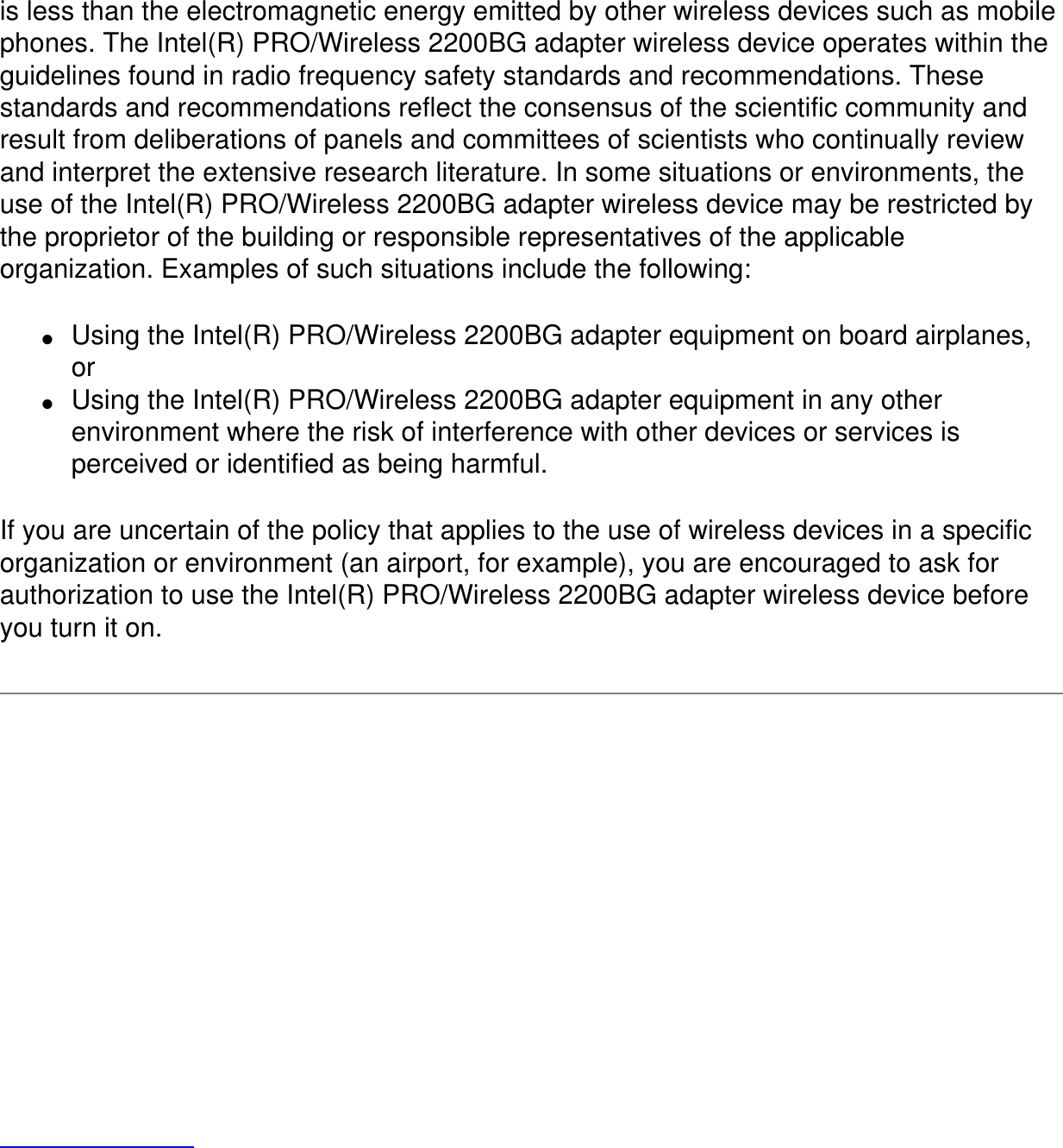 is less than the electromagnetic energy emitted by other wireless devices such as mobile phones. The Intel(R) PRO/Wireless 2200BG adapter wireless device operates within the guidelines found in radio frequency safety standards and recommendations. These standards and recommendations reflect the consensus of the scientific community and result from deliberations of panels and committees of scientists who continually review and interpret the extensive research literature. In some situations or environments, the use of the Intel(R) PRO/Wireless 2200BG adapter wireless device may be restricted by the proprietor of the building or responsible representatives of the applicable organization. Examples of such situations include the following:●     Using the Intel(R) PRO/Wireless 2200BG adapter equipment on board airplanes, or●     Using the Intel(R) PRO/Wireless 2200BG adapter equipment in any other environment where the risk of interference with other devices or services is perceived or identified as being harmful.If you are uncertain of the policy that applies to the use of wireless devices in a specific organization or environment (an airport, for example), you are encouraged to ask for authorization to use the Intel(R) PRO/Wireless 2200BG adapter wireless device before you turn it on. 