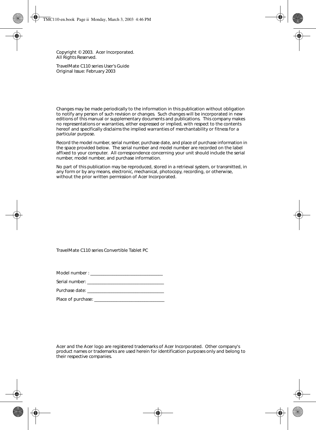 Changes may be made periodically to the information in this publication without obligation to notify any person of such revision or changes.  Such changes will be incorporated in new editions of this manual or supplementary documents and publications.  This company makes no representations or warranties, either expressed or implied, with respect to the contents hereof and specifically disclaims the implied warranties of merchantability or fitness for a particular purpose.Record the model number, serial number, purchase date, and place of purchase information in the space provided below.  The serial number and model number are recorded on the label affixed to your computer.  All correspondence concerning your unit should include the serial number, model number, and purchase information.No part of this publication may be reproduced, stored in a retrieval system, or transmitted, in any form or by any means, electronic, mechanical, photocopy, recording, or otherwise, without the prior written permission of Acer Incorporated.Model number : _________________________________Serial number: ___________________________________Purchase date: ___________________________________Place of purchase: ________________________________Copyright © 2003.  Acer Incorporated. All Rights Reserved.TravelMate C110 series User’s Guide Original Issue: February 2003TravelMate C110 series Convertible Tablet PCAcer and the Acer logo are registered trademarks of Acer Incorporated.  Other company&apos;s product names or trademarks are used herein for identification purposes only and belong to their respective companies.TMC110-en.book  Page ii  Monday, March 3, 2003  4:46 PM