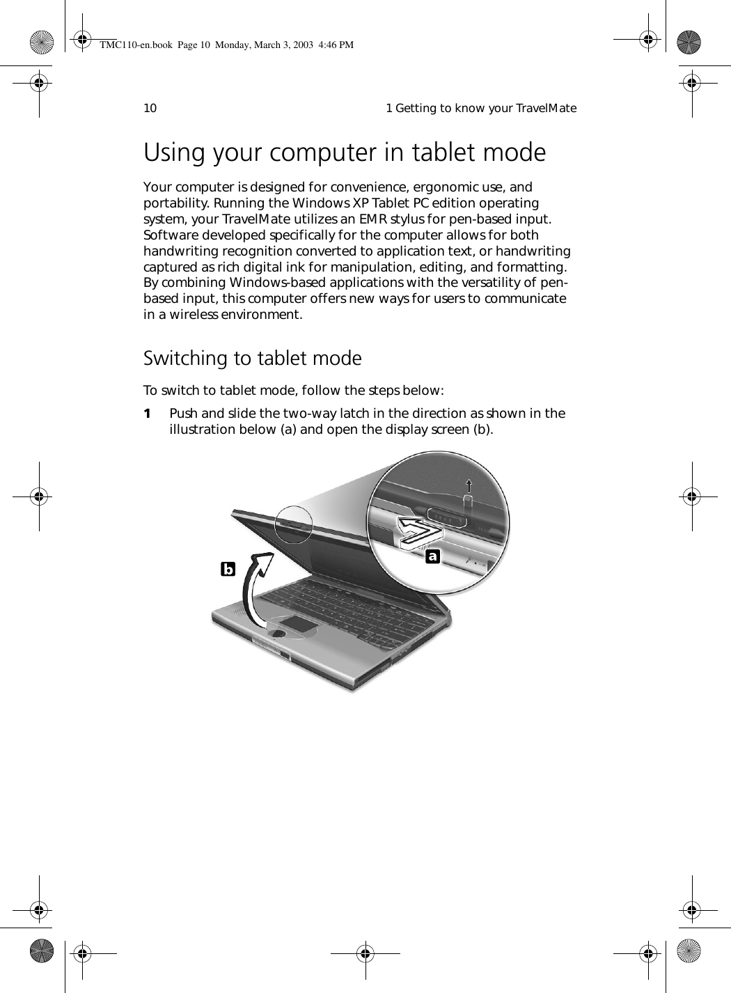  1 Getting to know your TravelMate10Using your computer in tablet modeYour computer is designed for convenience, ergonomic use, and portability. Running the Windows XP Tablet PC edition operating system, your TravelMate utilizes an EMR stylus for pen-based input. Software developed specifically for the computer allows for both handwriting recognition converted to application text, or handwriting captured as rich digital ink for manipulation, editing, and formatting. By combining Windows-based applications with the versatility of pen-based input, this computer offers new ways for users to communicate in a wireless environment. Switching to tablet modeTo switch to tablet mode, follow the steps below:1Push and slide the two-way latch in the direction as shown in the illustration below (a) and open the display screen (b). TMC110-en.book  Page 10  Monday, March 3, 2003  4:46 PM