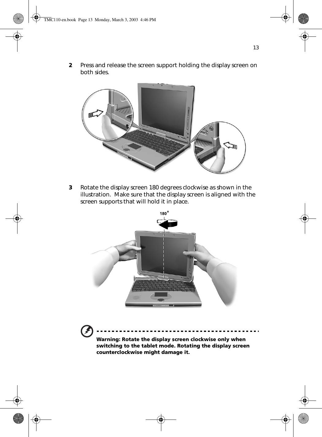 132Press and release the screen support holding the display screen on both sides. 3Rotate the display screen 180 degrees clockwise as shown in the illustration.  Make sure that the display screen is aligned with the screen supports that will hold it in place. Warning: Rotate the display screen clockwise only when switching to the tablet mode. Rotating the display screen counterclockwise might damage it.TMC110-en.book  Page 13  Monday, March 3, 2003  4:46 PM