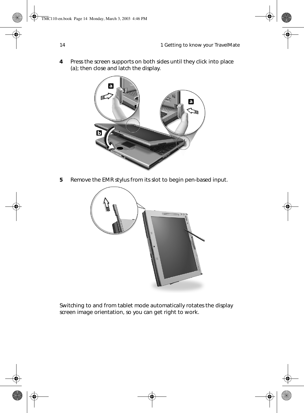  1 Getting to know your TravelMate144Press the screen supports on both sides until they click into place (a); then close and latch the display. 5Remove the EMR stylus from its slot to begin pen-based input. Switching to and from tablet mode automatically rotates the display screen image orientation, so you can get right to work.TMC110-en.book  Page 14  Monday, March 3, 2003  4:46 PM