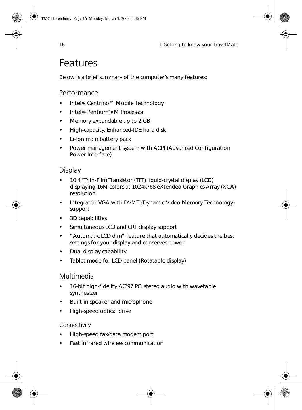  1 Getting to know your TravelMate16FeaturesBelow is a brief summary of the computer’s many features:Performance•Intel® Centrino™ Mobile Technology• Intel® Pentium® M Processor• Memory expandable up to 2 GB• High-capacity, Enhanced-IDE hard disk• Li-Ion main battery pack• Power management system with ACPI (Advanced Configuration  Power Interface) Display• 10.4&quot;Thin-Film Transistor (TFT) liquid-crystal display (LCD) displaying 16M colors at 1024x768 eXtended Graphics Array (XGA) resolution• Integrated VGA with DVMT (Dynamic Video Memory Technology) support• 3D capabilities• Simultaneous LCD and CRT display support• &quot;Automatic LCD dim&quot; feature that automatically decides the best settings for your display and conserves power• Dual display capability• Tablet mode for LCD panel (Rotatable display)Multimedia• 16-bit high-fidelity AC’97 PCI stereo audio with wavetable synthesizer• Built-in speaker and microphone• High-speed optical drive Connectivity• High-speed fax/data modem port• Fast infrared wireless communicationTMC110-en.book  Page 16  Monday, March 3, 2003  4:46 PM