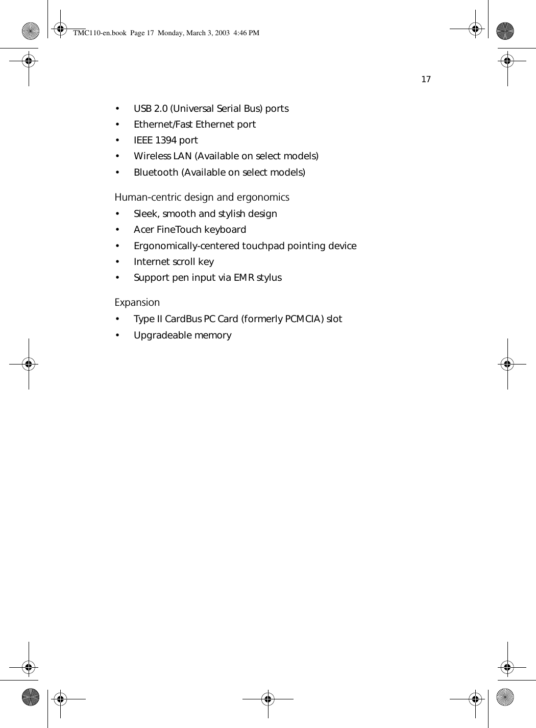 17• USB 2.0 (Universal Serial Bus) ports• Ethernet/Fast Ethernet port• IEEE 1394 port• Wireless LAN (Available on select models)• Bluetooth (Available on select models)Human-centric design and ergonomics• Sleek, smooth and stylish design• Acer FineTouch keyboard• Ergonomically-centered touchpad pointing device• Internet scroll key• Support pen input via EMR stylusExpansion• Type II CardBus PC Card (formerly PCMCIA) slot• Upgradeable memoryTMC110-en.book  Page 17  Monday, March 3, 2003  4:46 PM