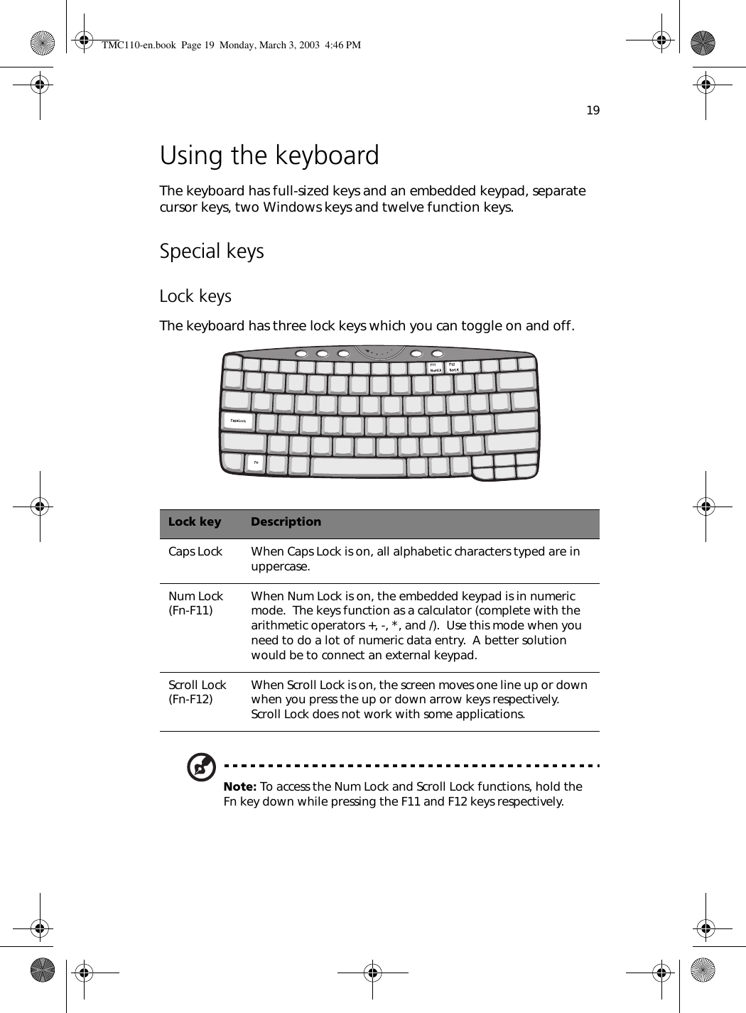 19Using the keyboardThe keyboard has full-sized keys and an embedded keypad, separate cursor keys, two Windows keys and twelve function keys.Special keysLock keysThe keyboard has three lock keys which you can toggle on and off.   Note: To access the Num Lock and Scroll Lock functions, hold the Fn key down while pressing the F11 and F12 keys respectively.Lock key DescriptionCaps Lock When Caps Lock is on, all alphabetic characters typed are in uppercase.Num Lock (Fn-F11) When Num Lock is on, the embedded keypad is in numeric mode.  The keys function as a calculator (complete with the arithmetic operators +, -, *, and /).  Use this mode when you need to do a lot of numeric data entry.  A better solution would be to connect an external keypad.Scroll Lock (Fn-F12) When Scroll Lock is on, the screen moves one line up or down when you press the up or down arrow keys respectively.  Scroll Lock does not work with some applications.TMC110-en.book  Page 19  Monday, March 3, 2003  4:46 PM